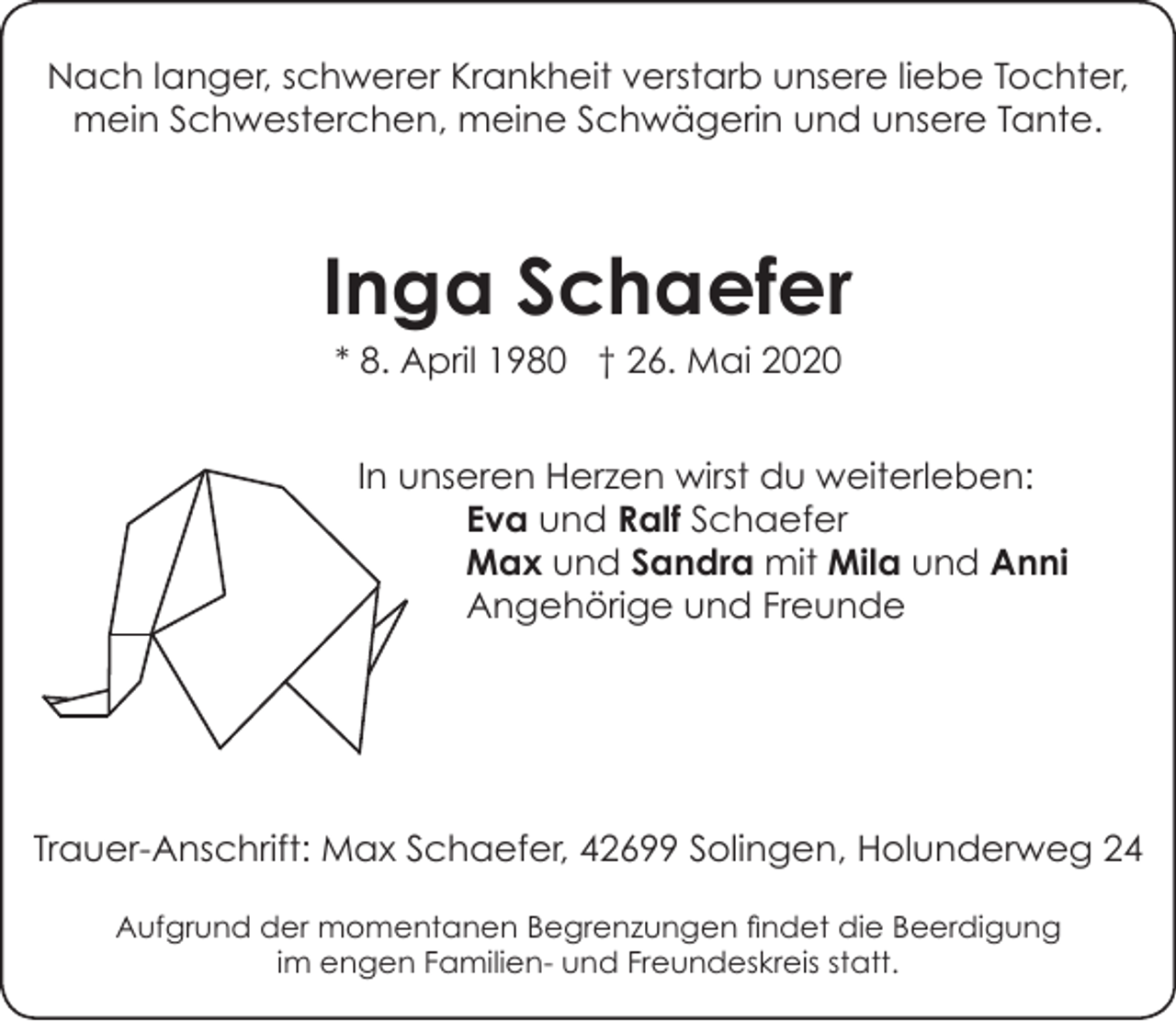 <p>Nach langer, schwerer Krankheit verstarb unsere liebe Tochter,<br />mein Schwesterchen, meine Schwägerin und unsere Tante.</p><p>Inga Schaefer<br />* 8. April 1980 † 26. Mai 2020</p><p>In unseren Herzen wirst du weiterleben:<br />Eva und Ralf Schaefer<br />Max und Sandra mit Mila und Anni<br />Angehörige und Freunde</p><p>Trauer-Anschrift: Max Schaefer, 42699 Solingen, Holunderweg 24<br />Aufgrund der momentanen Begrenzungen findet die Beerdigung<br />im engen Familien- und Freundeskreis statt.</p>