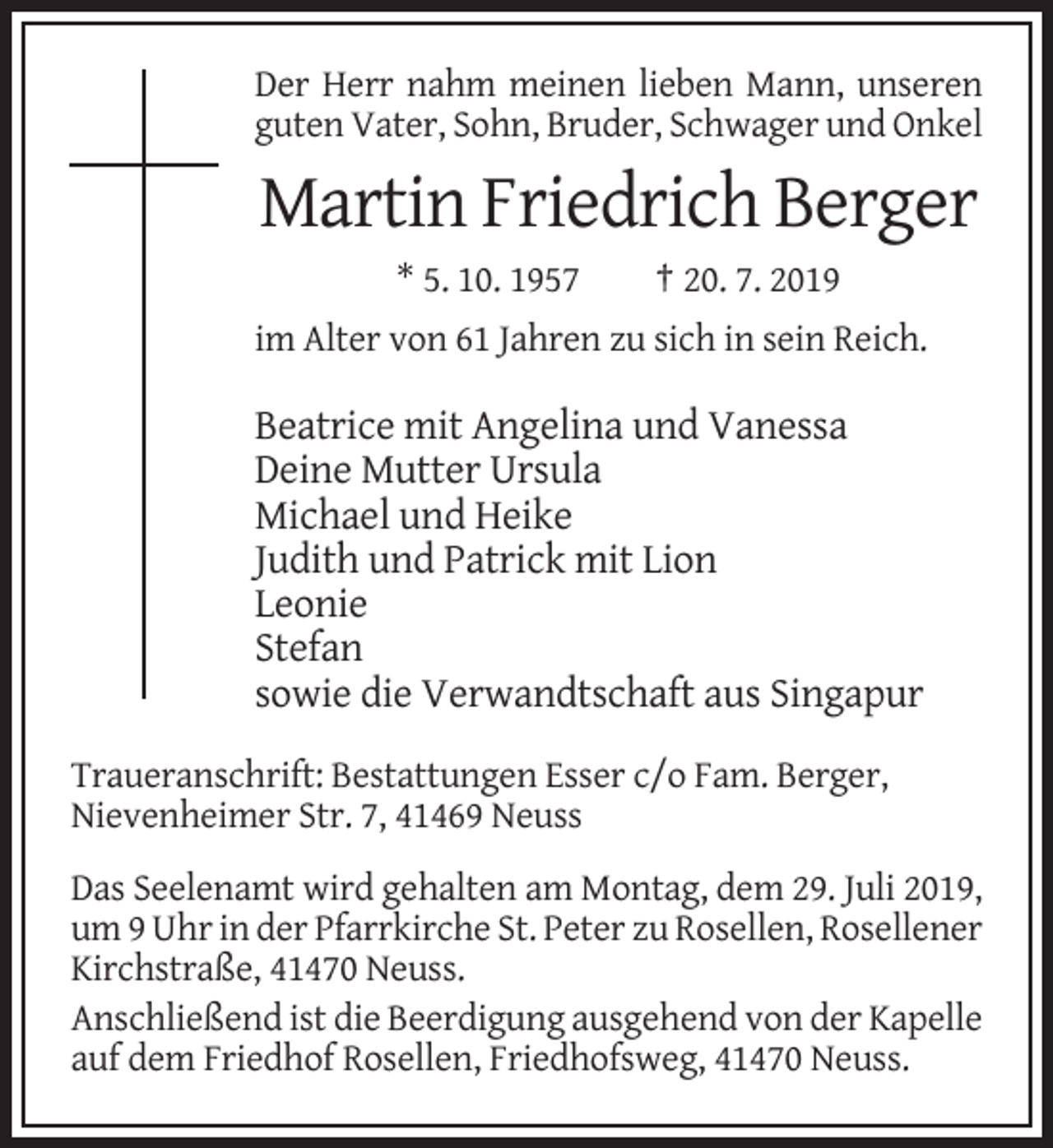 <p>Der Herr nahm meinen lieben Mann, unseren<br />guten Vater, Sohn, Bruder, Schwager und Onkel</p><p>Martin Friedrich Berger<br />* 5. 10. 1957</p><p>† 20. 7. 2019</p><p>im Alter von 61 Jahren zu sich in sein Reich.</p><p>Beatrice mit Angelina und Vanessa<br />Deine Mutter Ursula<br />Michael und Heike<br />Judith und Patrick mit Lion<br />Leonie<br />Stefan<br />sowie die Verwandtschaft aus Singapur<br />Traueranschrift: Bestattungen Esser c/o Fam. Berger,<br />Nievenheimer Str. 7, 41469 Neuss<br />Das Seelenamt wird gehalten am Montag, dem 29. Juli 2019,<br />um 9 Uhr in der Pfarrkirche St. Peter zu Rosellen, Rosellener<br />Kirchstraße, 41470 Neuss.<br />Anschließend ist die Beerdigung ausgehend von der Kapelle<br />auf dem Friedhof Rosellen, Friedhofsweg, 41470 Neuss.</p>