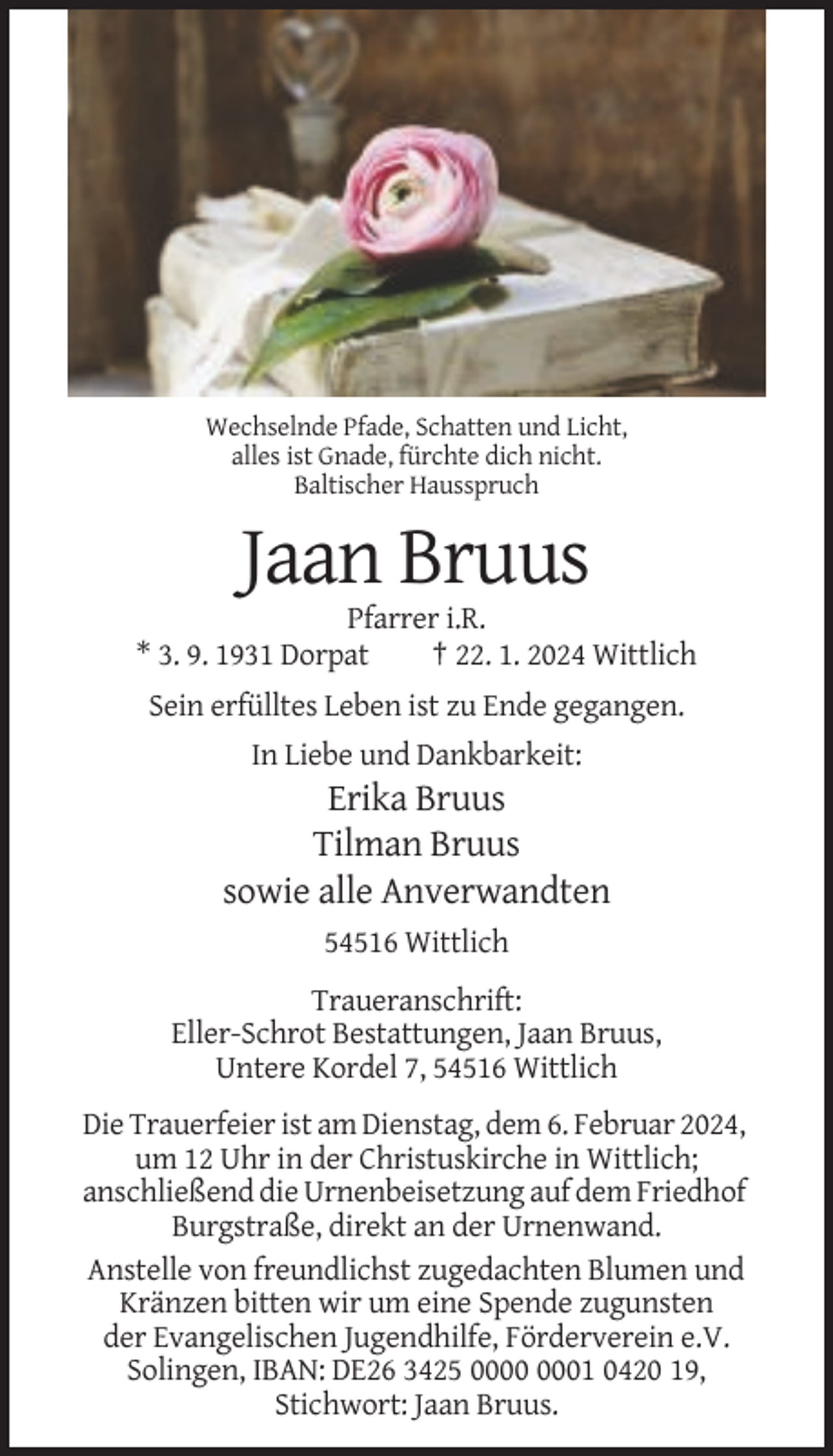 <p>Wechselnde Pfade, Schatten und Licht,<br />alles ist Gnade, fürchte dich nicht.<br />Baltischer Hausspruch</p><p>Jaan Bruus<br />Pfarrer i.R.<br />* 3. 9. 1931 Dorpat<br />† 22. 1. 2024 Wittlich<br />Sein erfülltes Leben ist zu Ende gegangen.<br />In Liebe und Dankbarkeit:</p><p>Erika Bruus<br />Tilman Bruus<br />sowie alle Anverwandten<br />54516 Wittlich<br />Traueranschrift:<br />Eller-Schrot Bestattungen, Jaan Bruus,<br />Untere Kordel 7, 54516 Wittlich<br />Die Trauerfeier ist am Dienstag, dem 6. Februar 2024,<br />um 12 Uhr in der Christuskirche in Wittlich;<br />anschließend die Urnenbeisetzung auf dem Friedhof<br />Burgstraße, direkt an der Urnenwand.<br />Anstelle von freundlichst zugedachten Blumen und<br />Kränzen bitten wir um eine Spende zugunsten<br />der Evangelischen Jugendhilfe, Förderverein e.V.<br />Solingen, IBAN: DE26 3425 01 0420 19,<br />Stichwort: Jaan Bruus.</p>