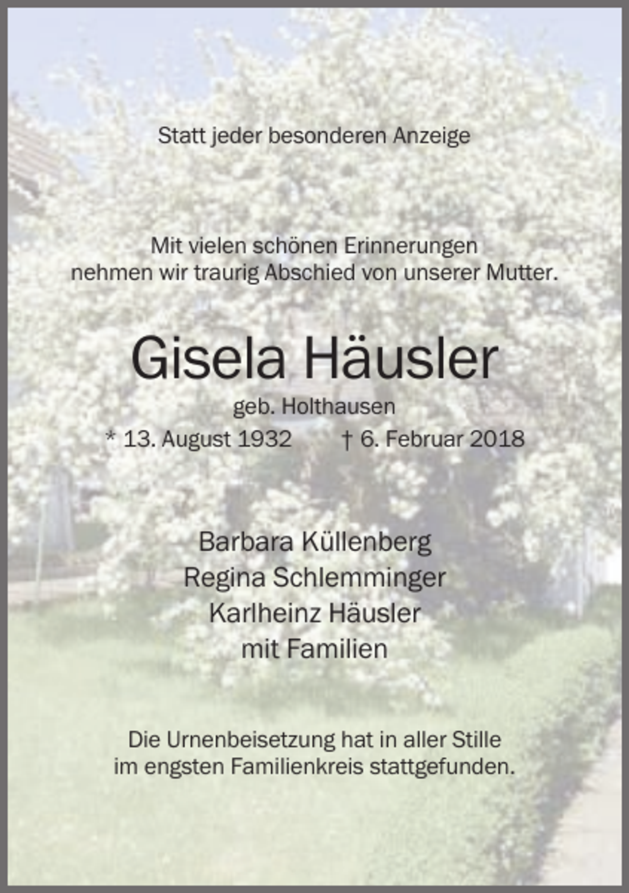 <p>Statt jeder besonderen Anzeige</p><p>Mit vielen schönen Erinnerungen<br />nehmen wir traurig Abschied von unserer Mutter.</p><p>Gisela Häusler<br />geb. Holthausen<br />* 13. August 1932<br />† 6. Februar 2018</p><p>Barbara Küllenberg<br />Regina Schlemminger<br />Karlheinz Häusler<br />mit Familien<br />Die Urnenbeisetzung hat in aller Stille<br />im engsten Familienkreis stattgefunden.</p>