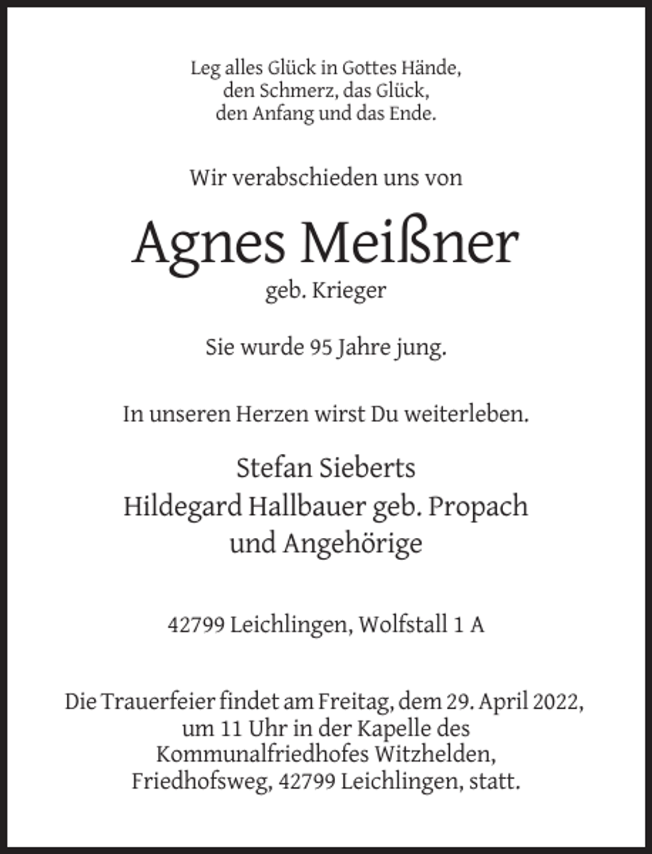 <p>Leg alles Glück in Gottes Hände,<br />den Schmerz, das Glück,<br />den Anfang und das Ende.</p><p>Wir verabschieden uns von</p><p>Agnes Meißner<br />geb. Krieger<br />Sie wurde 95 Jahre jung.<br />In unseren Herzen wirst Du weiterleben.</p><p>Stefan Sieberts<br />Hildegard Hallbauer geb. Propach<br />und Angehörige<br />42799 Leichlingen, Wolfstall 1 A</p><p>Die Trauerfeier findet am Freitag, dem 29. April 2022,<br />um 11 Uhr in der Kapelle des<br />Kommunalfriedhofes Witzhelden,<br />Friedhofsweg, 42799 Leichlingen, statt.</p>