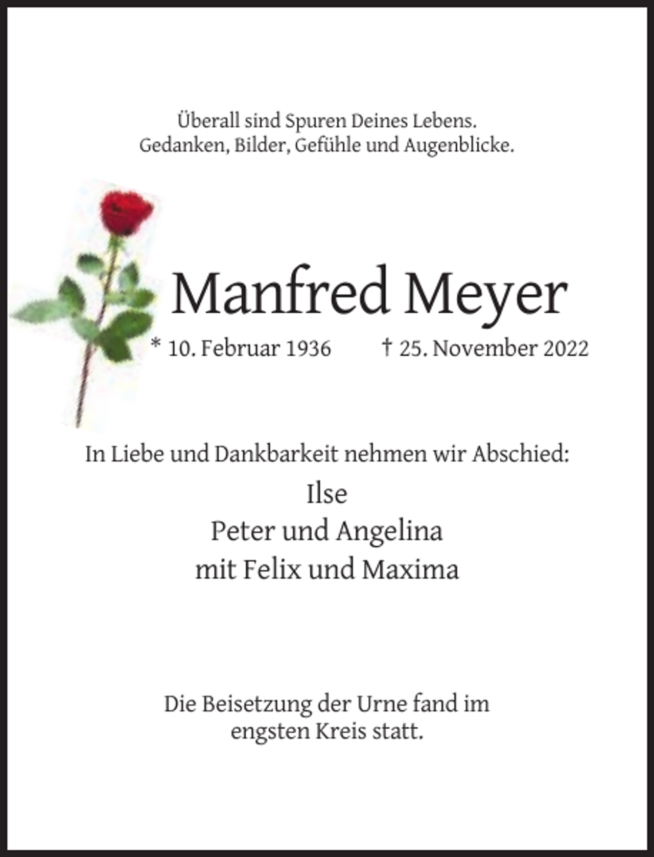 <p>Überall sind Spuren Deines Lebens.<br />Gedanken, Bilder, Gefühle und Augenblicke.</p><p>Manfred Meyer<br />* 10. Februar 1936</p><p>† 25. November 2022</p><p>In Liebe und Dankbarkeit nehmen wir Abschied:</p><p>Ilse<br />Peter und Angelina<br />mit Felix und Maxima</p><p>Die Beisetzung der Urne fand im<br />engsten Kreis statt.</p>