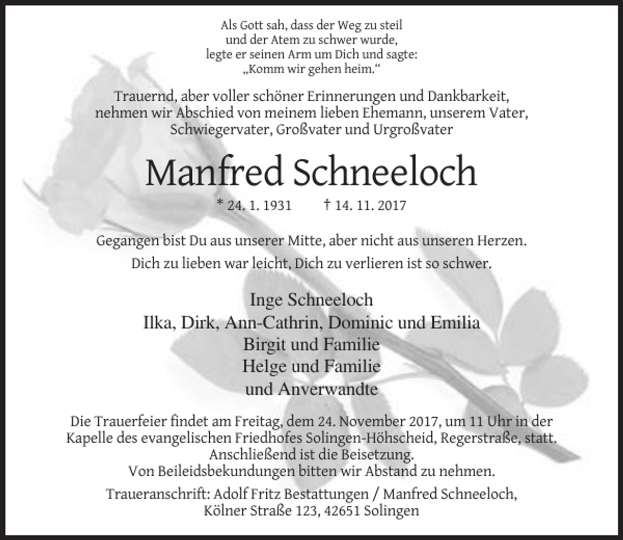 <p>Als Gott sah, dass der Weg zu steil<br />und der Atem zu schwer wurde,<br />legte er seinen Arm um Dich und sagte:<br />„Komm wir gehen heim.“</p><p>Trauernd, aber voller schöner Erinnerungen und Dankbarkeit,<br />nehmen wir Abschied von meinem lieben Ehemann, unserem Vater,<br />Schwiegervater, Großvater und Urgroßvater</p><p>Manfred Schneeloch<br />* 24. 1. 1931</p><p>† 14. 11. 2017</p><p>Gegangen bist Du aus unserer Mitte, aber nicht aus unseren Herzen.<br />Dich zu lieben war leicht, Dich zu verlieren ist so schwer.</p><p>Inge Schneeloch<br />Ilka, Dirk, Ann-Cathrin, Dominic und Emilia<br />Birgit und Familie<br />Helge und Familie<br />und Anverwandte<br />Die Trauerfeier findet am Freitag, dem 24. November 2017, um 11 Uhr in der<br />Kapelle des evangelischen Friedhofes Solingen-Höhscheid, Regerstraße, statt.<br />Anschließend ist die Beisetzung.<br />Von Beileidsbekundungen bitten wir Abstand zu nehmen.<br />Traueranschrift: Adolf Fritz Bestattungen / Manfred Schneeloch,<br />Kölner Straße 123, 42651 Solingen</p>