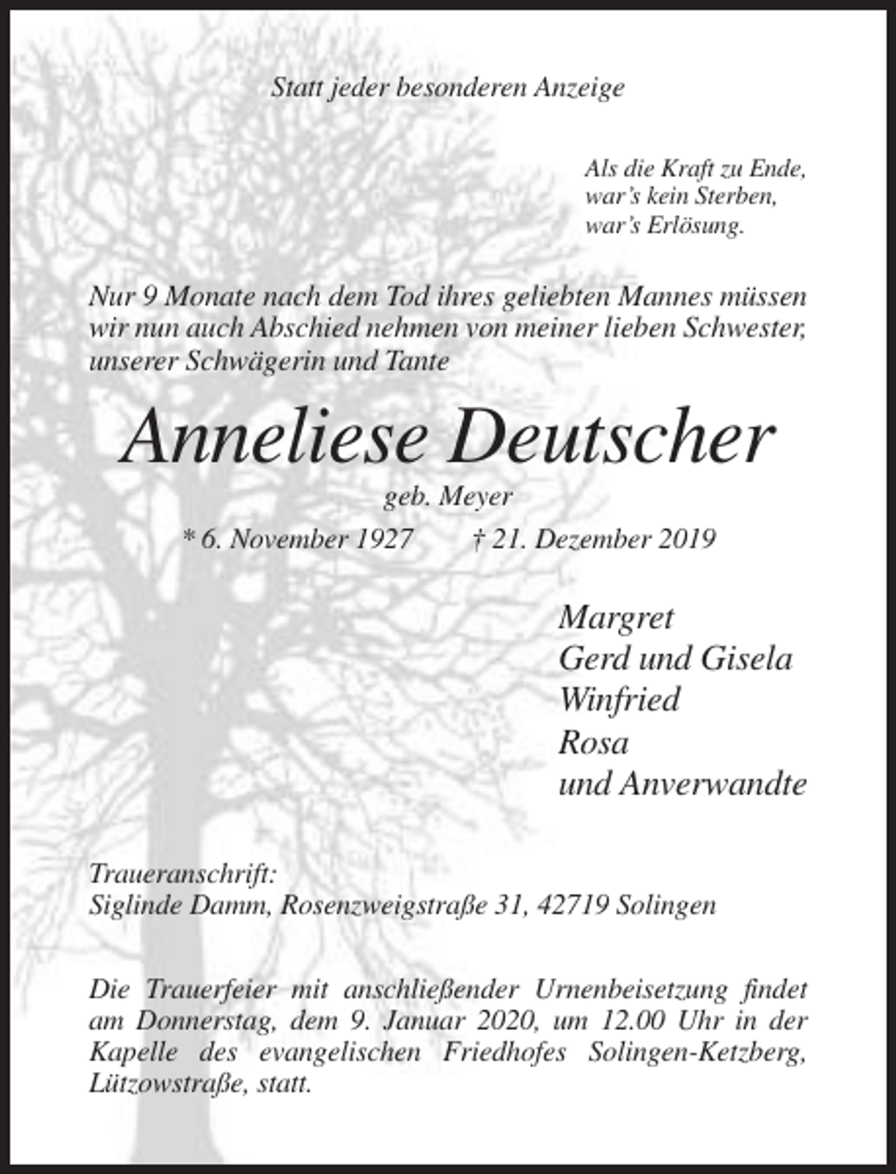 <p>Statt jeder besonderen Anzeige<br />Als die Kraft zu Ende,<br />war’s kein Sterben,<br />war’s Erlösung.</p><p>Nur 9 Monate nach dem Tod ihres geliebten Mannes müssen<br />wir nun auch Abschied nehmen von meiner lieben Schwester,<br />unserer Schwägerin und Tante</p><p>Anneliese Deutscher<br />geb. Meyer<br />* 6. November 1927<br />† 21. Dezember 2019</p><p>Margret<br />Gerd und Gisela<br />Winfried<br />Rosa<br />und Anverwandte<br />Traueranschrift:<br />Siglinde Damm, Rosenzweigstraße 31, 42719 Solingen<br />Die Trauerfeier mit anschließender Urnenbeisetzung findet<br />am Donnerstag, dem 9. Januar 2020, um 12.00 Uhr in der<br />Kapelle des evangelischen Friedhofes Solingen-Ketzberg,<br />Lützowstraße, statt.</p>