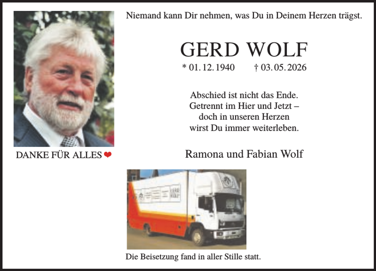 <p>Niemand kann Dir nehmen, was Du in Deinem Herzen trägst.</p><p>GERD WOLF<br />* 01. 12. 1940</p><p>† 03. 05. 2026</p><p>Abschied ist nicht das Ende.<br />Getrennt im Hier und Jetzt –<br />doch in unseren Herzen<br />wirst Du immer weiterleben.<br />DANKE FÜR ALLES ❤</p><p>Ramona und Fabian Wolf</p><p>Die Beisetzung fand in aller Stille statt.</p>