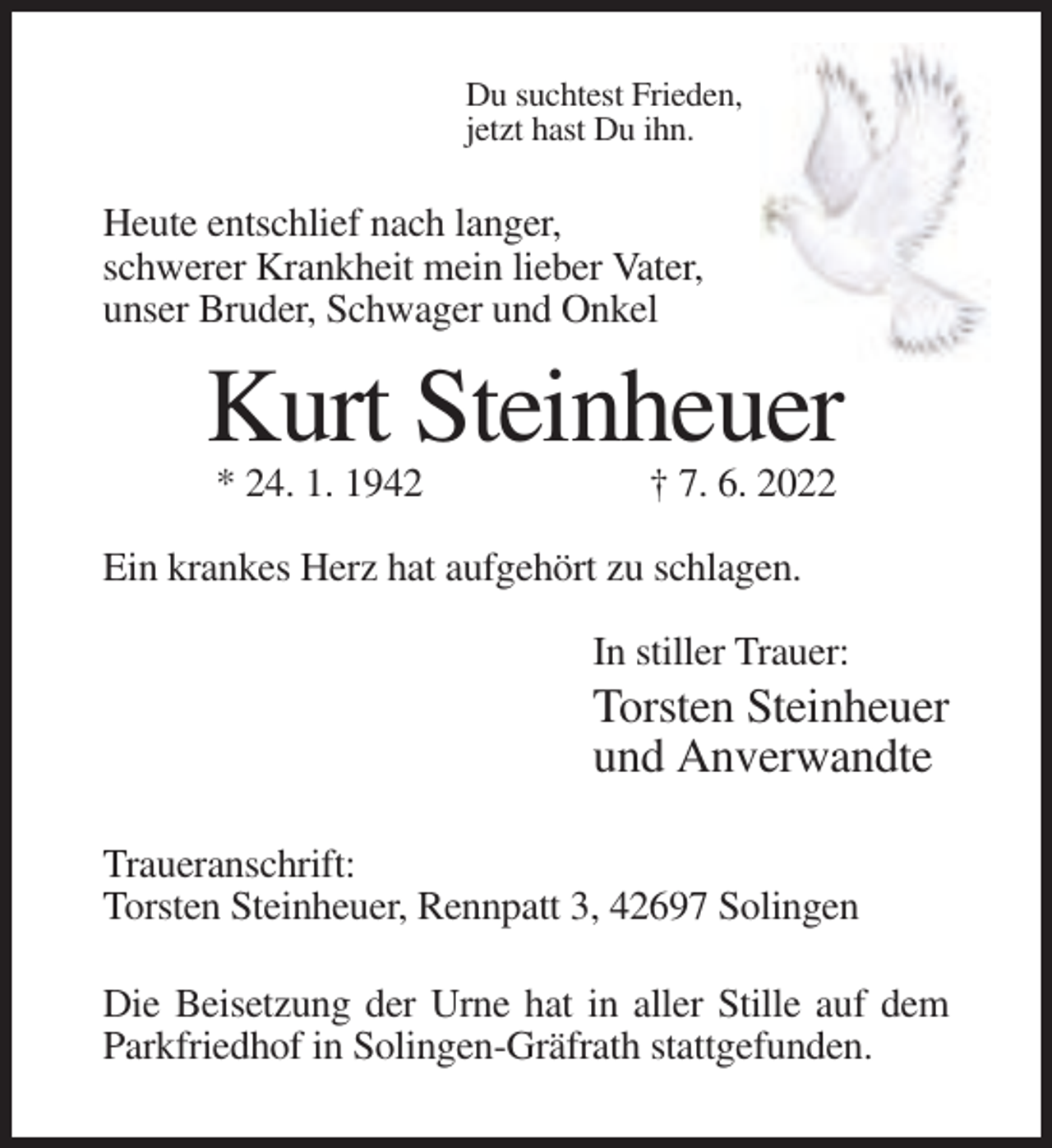 <p>Du suchtest Frieden,<br />jetzt hast Du ihn.</p><p>Heute entschlief nach langer,<br />schwerer Krankheit mein lieber Vater,<br />unser Bruder, Schwager und Onkel</p><p>Kurt Steinheuer<br />* 24. 1. 1942</p><p>† 7. 6. 2022</p><p>Ein krankes Herz hat aufgehört zu schlagen.<br />In stiller Trauer:</p><p>Torsten Steinheuer<br />und Anverwandte<br />Traueranschrift:<br />Torsten Steinheuer, Rennpatt 3, 42697 Solingen<br />Die Beisetzung der Urne hat in aller Stille auf dem<br />Parkfriedhof in Solingen-Gräfrath stattgefunden.</p>