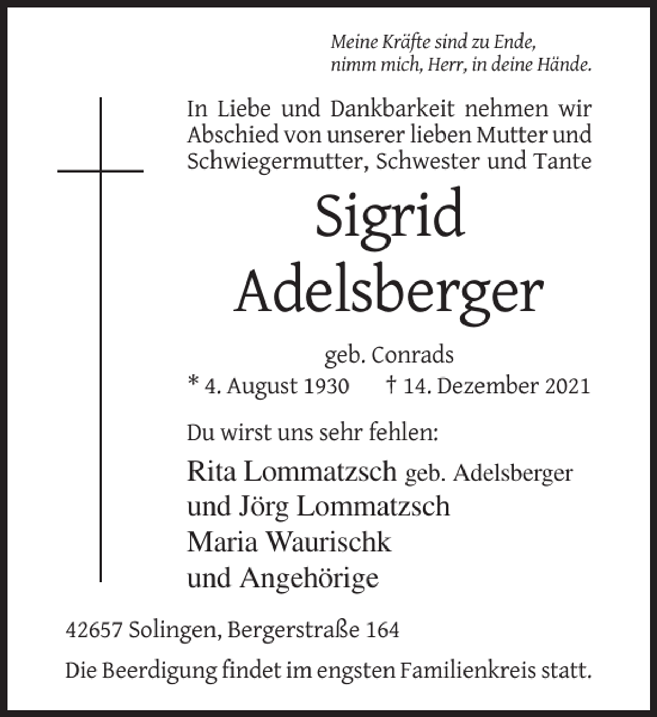 <p>Meine Kräfte sind zu Ende,<br />nimm mich, Herr, in deine Hände.</p><p>In Liebe und Dankbarkeit nehmen wir<br />Abschied von unserer lieben Mutter und<br />Schwiegermutter, Schwester und Tante</p><p>Sigrid<br />Adelsberger<br />geb. Conrads<br />* 4. August 1930 † 14. Dezember 2021<br />Du wirst uns sehr fehlen:</p><p>Rita Lommatzsch geb. Adelsberger<br />und Jörg Lommatzsch<br />Maria Waurischk<br />und Angehörige<br />42657 Solingen, Bergerstraße 164<br />Die Beerdigung findet im engsten Familienkreis statt.</p>