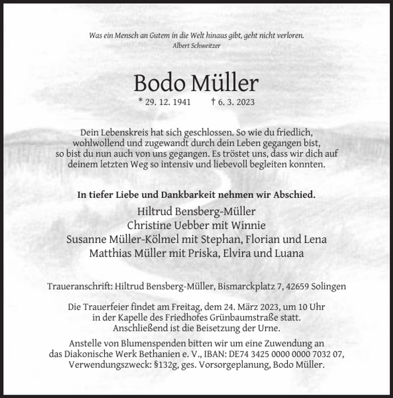 <p>Was ein Mensch an Gutem in die Welt hinaus gibt, geht nicht verloren.<br />Albert Schweitzer</p><p>Bodo Müller<br />* 29. 12. 1941</p><p>† 6. 3. 2023</p><p>Dein Lebenskreis hat sich geschlossen. So wie du friedlich,<br />wohlwollend und zugewandt durch dein Leben gegangen bist,<br />so bist du nun auch von uns gegangen. Es tröstet uns, dass wir dich auf<br />deinem letzten Weg so intensiv und liebevoll begleiten konnten.</p><p>In tiefer Liebe und Dankbarkeit nehmen wir Abschied.</p><p>Hiltrud Bensberg-Müller<br />Christine Uebber mit Winnie<br />Susanne Müller-Kölmel mit Stephan, Florian und Lena<br />Matthias Müller mit Priska, Elvira und Luana<br />Traueranschrift: Hiltrud Bensberg-Müller, Bismarckplatz 7, 42659 Solingen<br />Die Trauerfeier findet am Freitag, dem 24. März 2023, um 10 Uhr<br />in der Kapelle des Friedhofes Grünbaumstraße statt.<br />Anschließend ist die Beisetzung der Urne.<br />Anstelle von Blumenspenden bitten wir um eine Zuwendung an<br />das Diakonische Werk Bethanien e. V., IBAN: DE74 3425 7032 07,<br />Verwendungszweck: §132g, ges. Vorsorgeplanung, Bodo Müller.</p>