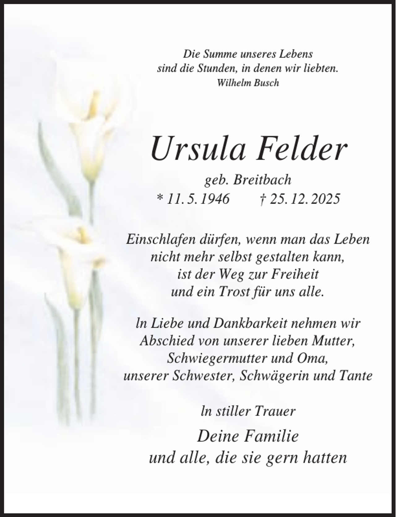 <p>Die Summe unseres Lebens<br />sind die Stunden, in denen wir liebten.<br />Wilhelm Busch</p><p>Ursula Felder<br />geb. Breitbach<br />* 11. 5. 1946<br />† 25. 12. 2025<br />Einschlafen dürfen, wenn man das Leben<br />nicht mehr selbst gestalten kann,<br />ist der Weg zur Freiheit<br />und ein Trost für uns alle.<br />ln Liebe und Dankbarkeit nehmen wir<br />Abschied von unserer lieben Mutter,<br />Schwiegermutter und Oma,<br />unserer Schwester, Schwägerin und Tante<br />ln stiller Trauer</p><p>Deine Familie<br />und alle, die sie gern hatten</p>