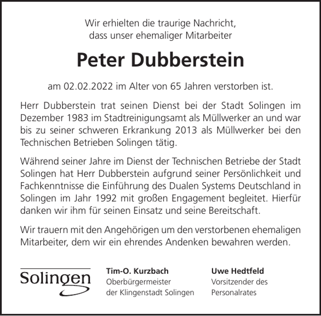 <p>Wir erhielten die traurige Nachricht,<br />dass unser ehemaliger Mitarbeiter</p><p>Peter Dubberstein<br />am 02.02.2022 im Alter von 65 Jahren verstorben ist.<br />Herr Dubberstein trat seinen Dienst bei der Stadt Solingen im<br />Dezember 1983 im Stadtreinigungsamt als Müllwerker an und war<br />bis zu seiner schweren Erkrankung 2013 als Müllwerker bei den<br />Technischen Betrieben Solingen tätig.<br />Während seiner Jahre im Dienst der Technischen Betriebe der Stadt<br />Solingen hat Herr Dubberstein aufgrund seiner Persönlichkeit und<br />Fachkenntnisse die Einführung des Dualen Systems Deutschland in<br />Solingen im Jahr 1992 mit großen Engagement begleitet. Hierfür<br />danken wir ihm für seinen Einsatz und seine Bereitschaft.<br />Wir trauern mit den Angehörigen um den verstorbenen ehemaligen<br />Mitarbeiter, dem wir ein ehrendes Andenken bewahren werden.<br />Tim-O. Kurzbach<br />Oberbürgermeister<br />der Klingenstadt Solingen</p><p>Uwe Hedtfeld<br />Vorsitzender des<br />Personalrates</p>