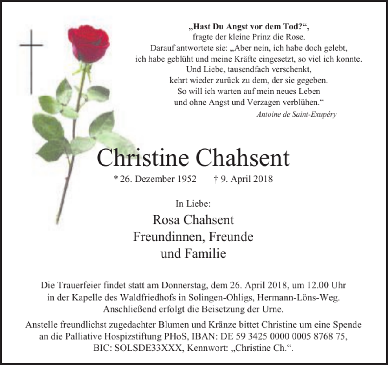 <p>„Hast Du Angst vor dem Tod?“,<br />fragte der kleine Prinz die Rose.<br />Darauf antwortete sie: „Aber nein, ich habe doch gelebt,<br />ich habe geblüht und meine Kräfte eingesetzt, so viel ich konnte.<br />Und Liebe, tausendfach verschenkt,<br />kehrt wieder zurück zu dem, der sie gegeben.<br />So will ich warten auf mein neues Leben<br />und ohne Angst und Verzagen verblühen.“<br />Antoine de Saint-Exupéry</p><p>Christine Chahsent<br />* 26. Dezember 1952</p><p>† 9. April 2018</p><p>In Liebe:</p><p>Rosa Chahsent<br />Freundinnen, Freunde<br />und Familie<br />Die Trauerfeier findet statt am Donnerstag, dem 26. April 2018, um 12.00 Uhr<br />in der Kapelle des Waldfriedhofs in Solingen-Ohligs, Hermann-Löns-Weg.<br />Anschließend erfolgt die Beisetzung der Urne.<br />Anstelle freundlichst zugedachter Blumen und Kränze bittet Christine um eine Spende<br />an die Palliative Hospizstiftung PHoS, IBAN: DE 59 3425 05 8768 75,<br />BIC: SOLSDE33XXX, Kennwort: „Christine Ch.“.</p>