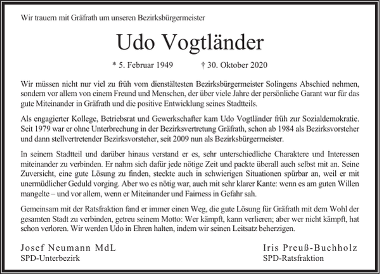 <p>Wir trauern mit Gräfrath um unseren Bezirksbürgermeister</p><p>Udo Vogtländer<br />* 5. Februar 1949</p><p>† 30. Oktober 2020</p><p>Wir müssen nicht nur viel zu früh vom dienstältesten Bezirksbürgermeister Solingens Abschied nehmen,<br />sondern vor allem von einem Freund und Menschen, der über viele Jahre der persönliche Garant war für das<br />gute Miteinander in Gräfrath und die positive Entwicklung seines Stadtteils.<br />Als engagierter Kollege, Betriebsrat und Gewerkschafter kam Udo Vogtländer früh zur Sozialdemokratie.<br />Seit 1979 war er ohne Unterbrechung in der Bezirksvertretung Gräfrath, schon ab 1984 als Bezirksvorsteher<br />und dann stellvertretender Bezirksvorsteher, seit 2009 nun als Bezirksbürgermeister.<br />In seinem Stadtteil und darüber hinaus verstand er es, sehr unterschiedliche Charaktere und Interessen<br />miteinander zu verbinden. Er nahm sich dafür jede nötige Zeit und packte überall auch selbst mit an. Seine<br />Zuversicht, eine gute Lösung zu finden, steckte auch in schwierigen Situationen spürbar an, weil er mit<br />unermüdlicher Geduld vorging. Aber wo es nötig war, auch mit sehr klarer Kante: wenn es am guten Willen<br />mangelte – und vor allem, wenn er Miteinander und Fairness in Gefahr sah.<br />Gemeinsam mit der Ratsfraktion fand er immer einen Weg, die gute Lösung für Gräfrath mit dem Wohl der<br />gesamten Stadt zu verbinden, getreu seinem Motto: Wer kämpft, kann verlieren; aber wer nicht kämpft, hat<br />schon verloren. Wir werden Udo in Ehren halten, indem wir seinen Leitsatz beherzigen.</p><p>Jo sef Neu m an n Md L<br />SPD-Unterbezirk</p><p>Ir is Pr eu ß - Bu ch h o lz<br />SPD-Ratsfraktion</p>