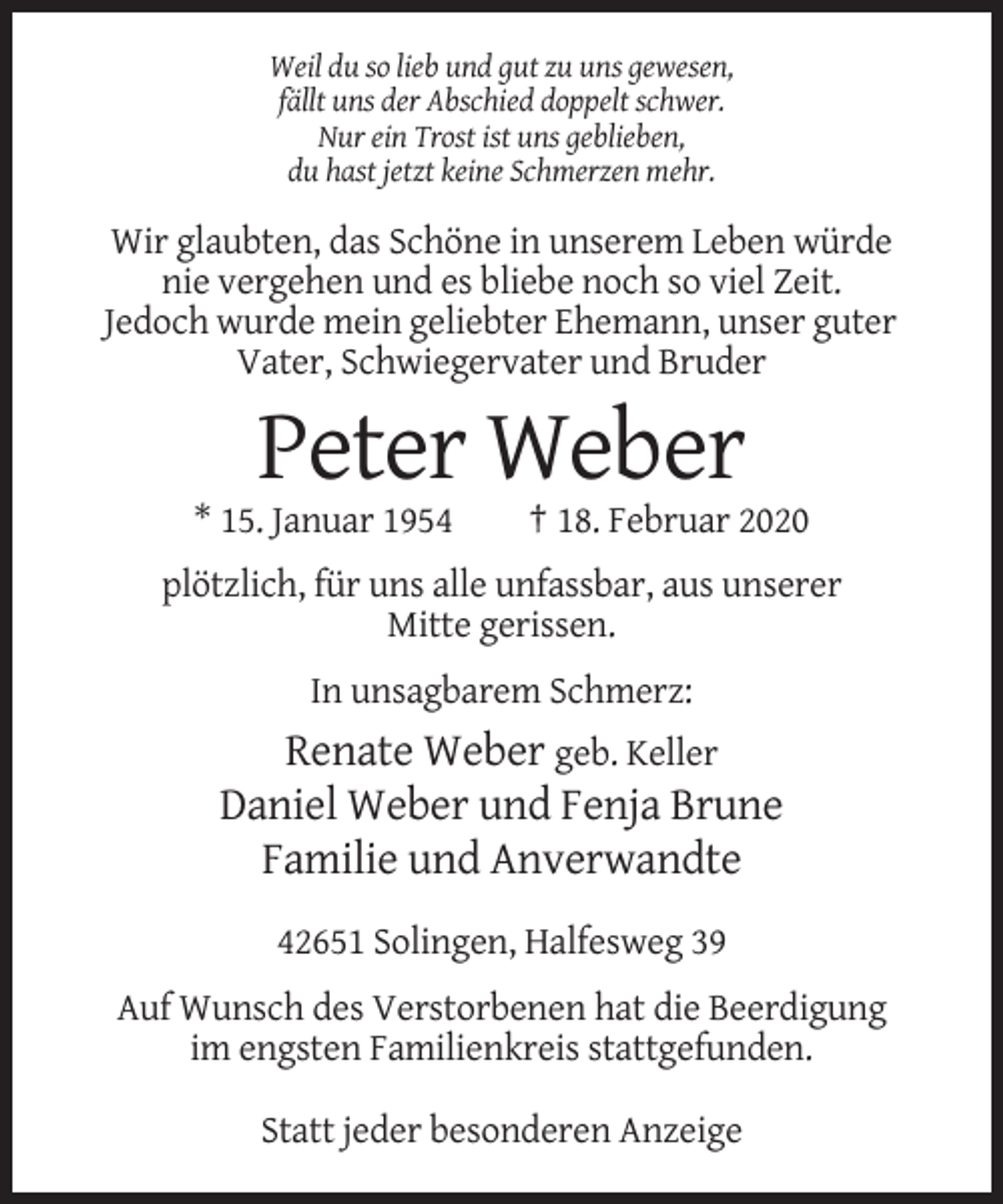 <p>Weil du so lieb und gut zu uns gewesen,<br />fällt uns der Abschied doppelt schwer.<br />Nur ein Trost ist uns geblieben,<br />du hast jetzt keine Schmerzen mehr.</p><p>Wir glaubten, das Schöne in unserem Leben würde<br />nie vergehen und es bliebe noch so viel Zeit.<br />Jedoch wurde mein geliebter Ehemann, unser guter<br />Vater, Schwiegervater und Bruder</p><p>Peter Weber<br />* 15. Januar 1954</p><p>† 18. Februar 2020</p><p>plötzlich, für uns alle unfassbar, aus unserer<br />Mitte gerissen.<br />In unsagbarem Schmerz:</p><p>Renate Weber geb. Keller<br />Daniel Weber und Fenja Brune<br />Familie und Anverwandte<br />42651 Solingen, Halfesweg 39<br />Auf Wunsch des Verstorbenen hat die Beerdigung<br />im engsten Familienkreis stattgefunden.<br />Statt jeder besonderen Anzeige</p>