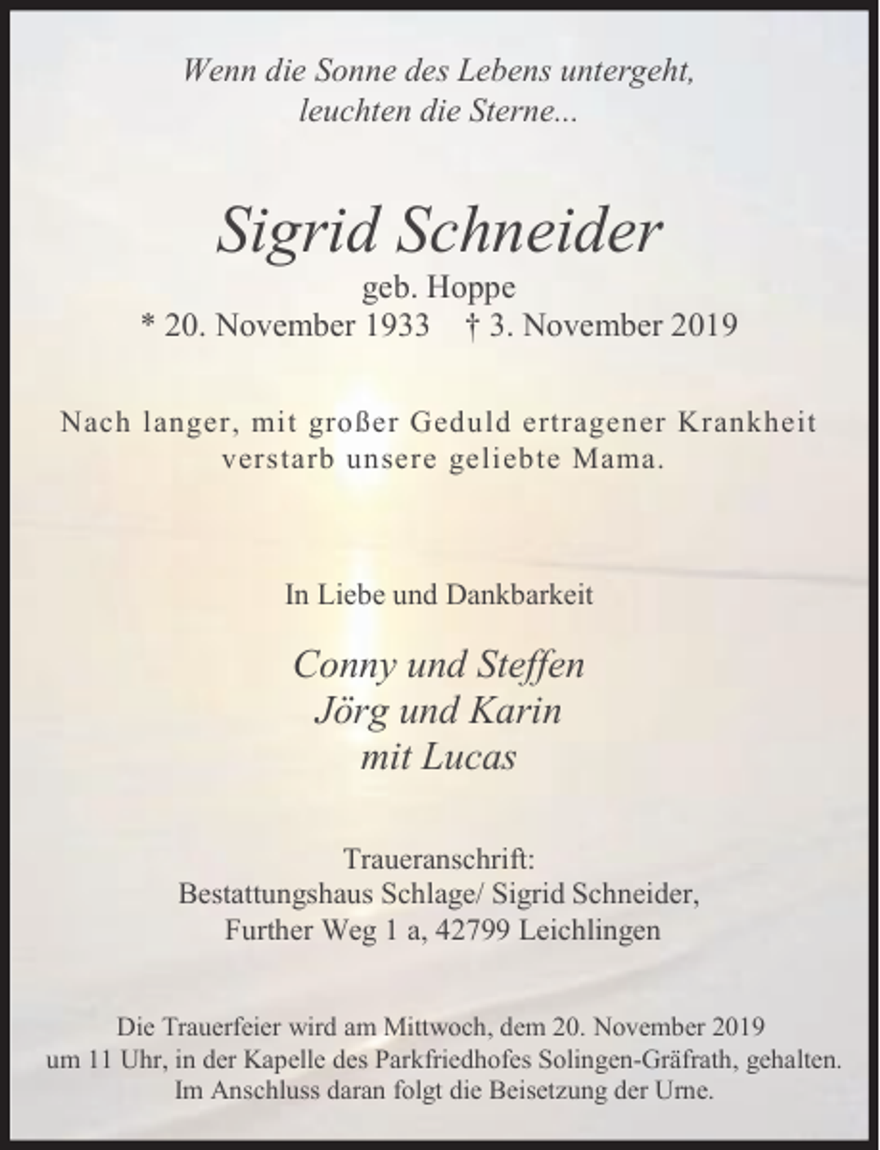 <p>Wenn die Sonne des Lebens untergeht,<br />leuchten die Sterne...</p><p>Sigrid Schneider</p><p>geb. Hoppe<br />* 20. November 1933 † 3. November 2019<br />Nach langer, mit großer Geduld ertragener Krankheit<br />verstarb unsere geliebte Mama.</p><p>In Liebe und Dankbarkeit</p><p>Conny und Steffen<br />Jörg und Karin<br />mit Lucas<br />Traueranschrift:<br />Bestattungshaus Schlage/ Sigrid Schneider,<br />Further Weg 1 a, 42799 Leichlingen<br />Die Trauerfeier wird am Mittwoch, dem 20. November 2019<br />um 11 Uhr, in der Kapelle des Parkfriedhofes Solingen-Gräfrath, gehalten.<br />Im Anschluss daran folgt die Beisetzung der Urne.</p>
