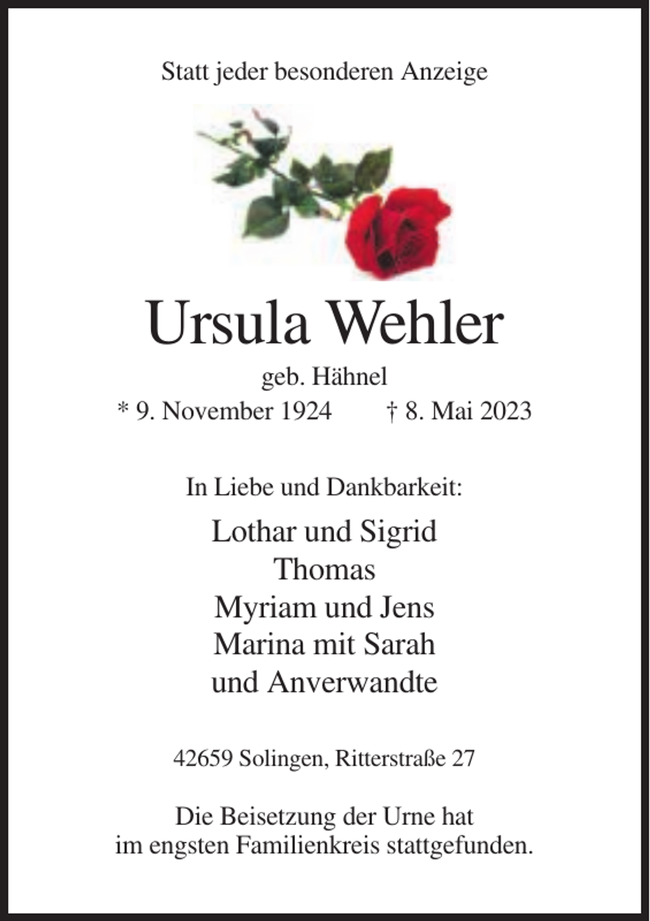 <p>Statt jeder besonderen Anzeige</p><p>Ursula Wehler<br />geb. Hähnel<br />* 9. November 1924<br />† 8. Mai 2023<br />In Liebe und Dankbarkeit:</p><p>Lothar und Sigrid<br />Thomas<br />Myriam und Jens<br />Marina mit Sarah<br />und Anverwandte<br />42659 Solingen, Ritterstraße 27</p><p>Die Beisetzung der Urne hat<br />im engsten Familienkreis stattgefunden.</p>