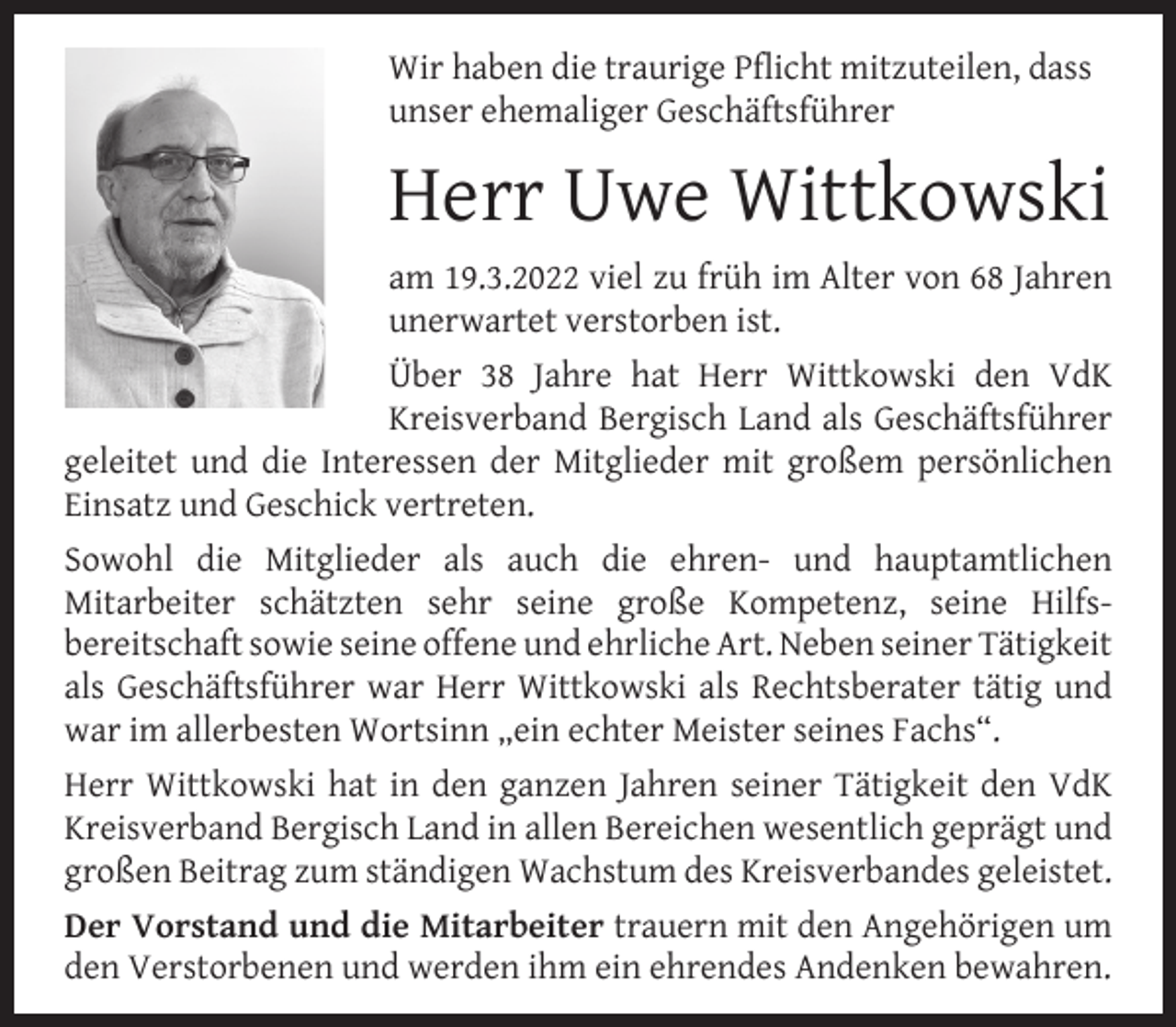 <p>Wir haben die traurige Pflicht mitzuteilen, dass<br />unser ehemaliger Geschäftsführer</p><p>Herr Uwe Wittkowski<br />am 19.3.2022 viel zu früh im Alter von 68 Jahren<br />unerwartet verstorben ist.<br />Über 38 Jahre hat Herr Wittkowski den VdK<br />Kreisverband Bergisch Land als Geschäftsführer<br />geleitet und die Interessen der Mitglieder mit großem persönlichen<br />Einsatz und Geschick vertreten.<br />Sowohl die Mitglieder als auch die ehren- und hauptamtlichen<br />Mitarbeiter schätzten sehr seine große Kompetenz, seine Hilfsbereitschaft sowie seine offene und ehrliche Art. Neben seiner Tätigkeit<br />als Geschäftsführer war Herr Wittkowski als Rechtsberater tätig und<br />war im allerbesten Wortsinn „ein echter Meister seines Fachs“.<br />Herr Wittkowski hat in den ganzen Jahren seiner Tätigkeit den VdK<br />Kreisverband Bergisch Land in allen Bereichen wesentlich geprägt und<br />großen Beitrag zum ständigen Wachstum des Kreisverbandes geleistet.<br />Der Vorstand und die Mitarbeiter trauern mit den Angehörigen um<br />den Verstorbenen und werden ihm ein ehrendes Andenken bewahren.</p>
