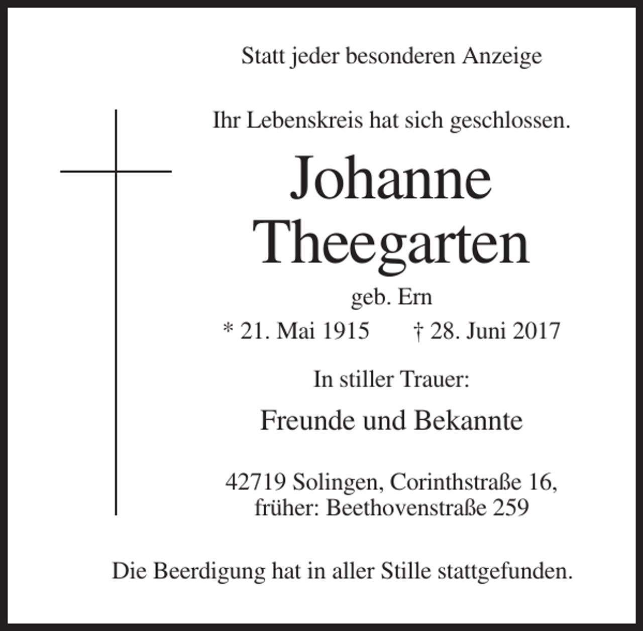 <p>Statt jeder besonderen Anzeige<br />Ihr Lebenskreis hat sich geschlossen.</p><p>Johanne<br />Theegarten<br />geb. Ern<br />* 21. Mai 1915<br />† 28. Juni 2017<br />In stiller Trauer:</p><p>Freunde und Bekannte<br />42719 Solingen, Corinthstraße 16,<br />früher: Beethovenstraße 259<br />Die Beerdigung hat in aller Stille stattgefunden.</p>