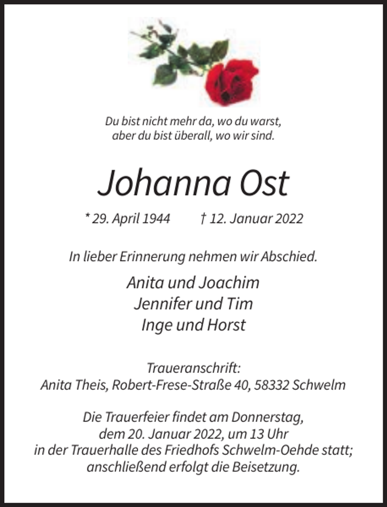 <p>Du bist nicht mehr da, wo du warst,<br />aber du bist überall, wo wir sind.</p><p>Johanna Ost<br />* 29. April 1944</p><p>† 12. Januar 2022</p><p>In lieber Erinnerung nehmen wir Abschied.</p><p>Anita und Joachim<br />Jennifer und Tim<br />Inge und Horst<br />Traueranschrift:<br />Anita Theis, Robert-Frese-Straße 40, 58332 Schwelm<br />Die Trauerfeier findet am Donnerstag,<br />dem 20. Januar 2022, um 13 Uhr<br />in der Trauerhalle des Friedhofs Schwelm-Oehde statt;<br />anschließend erfolgt die Beisetzung.</p>