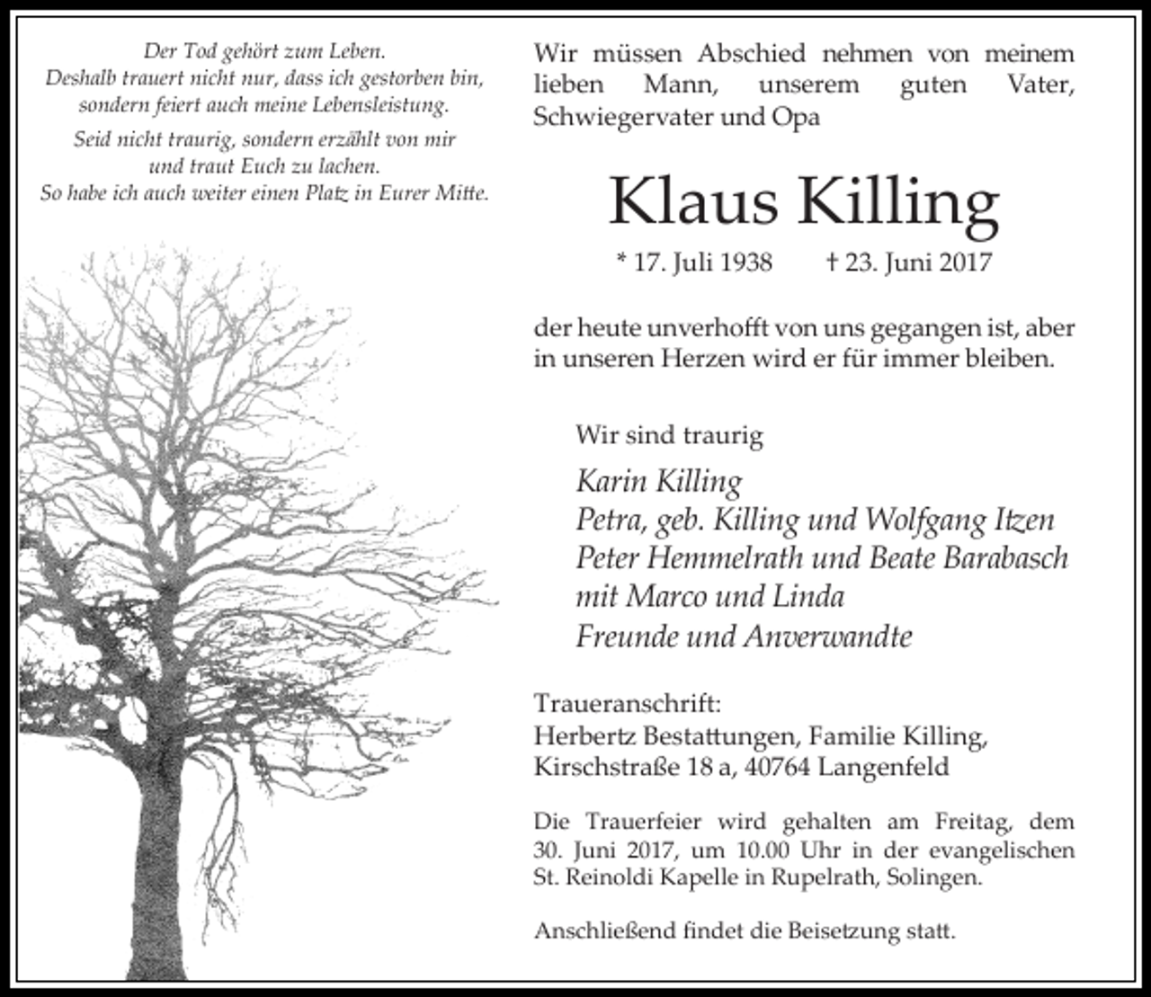 <p>Der Tod gehört zum Leben.<br />Deshalb trauert nicht nur, dass ich gestorben bin,<br />sondern feiert auch meine Lebensleistung.<br />Seid nicht traurig, sondern erzählt von mir<br />und traut Euch zu lachen.<br />So habe ich auch weiter einen Platz in Eurer Mitte.</p><p>Wir müssen Abschied nehmen von meinem<br />lieben Mann,<br />unserem<br />guten<br />Vater,<br />Schwiegervater und Opa</p><p>Klaus Killing<br />* 17. Juli 1938</p><p>† 23. Juni 2017</p><p>der heute unverhofft von uns gegangen ist, aber<br />in unseren Herzen wird er für immer bleiben.<br />Wir sind traurig</p><p>Karin Killing<br />Petra, geb. Killing und Wolfgang Itzen<br />Peter Hemmelrath und Beate Barabasch<br />mit Marco und Linda<br />Freunde und Anverwandte<br />Traueranschrift:<br />Herbertz Bestattungen, Familie Killing,<br />Kirschstraße 18 a, 40764 Langenfeld<br />Die Trauerfeier wird gehalten am Freitag, dem<br />30. Juni 2017, um 10.00 Uhr in der evangelischen<br />St. Reinoldi Kapelle in Rupelrath, Solingen.<br />Anschließend findet die Beisetzung statt.</p>