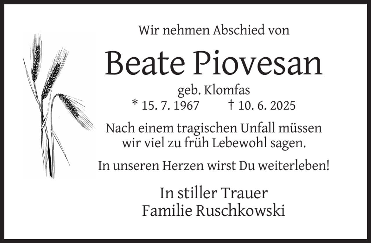 <p>Wir nehmen Abschied von</p>
<p>Beate Piovesan<br />geb. Klomfas<br />* 15. 7. 1967<br />† 10. 6. 2025<br />Nach einem tragischen Unfall müssen<br />wir viel zu früh Lebewohl sagen.<br />In unseren Herzen wirst Du weiterleben!</p>
<p>In stiller Trauer<br />Familie Ruschkowski</p>