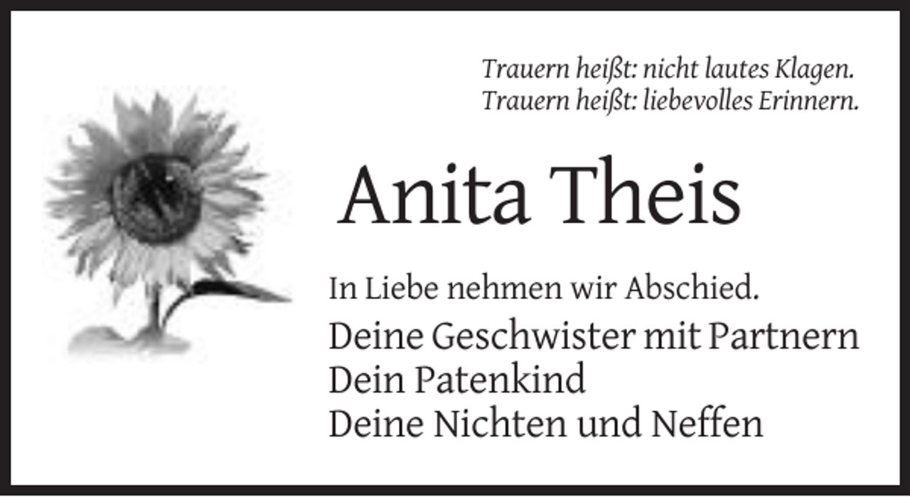 <p>Trauern heißt: nicht lautes Klagen.<br />Trauern heißt: liebevolles Erinnern.</p><p>Anita Theis<br />In Liebe nehmen wir Abschied.</p><p>Deine Geschwister mit Partnern<br />Dein Patenkind<br />Deine Nichten und Neffen</p>