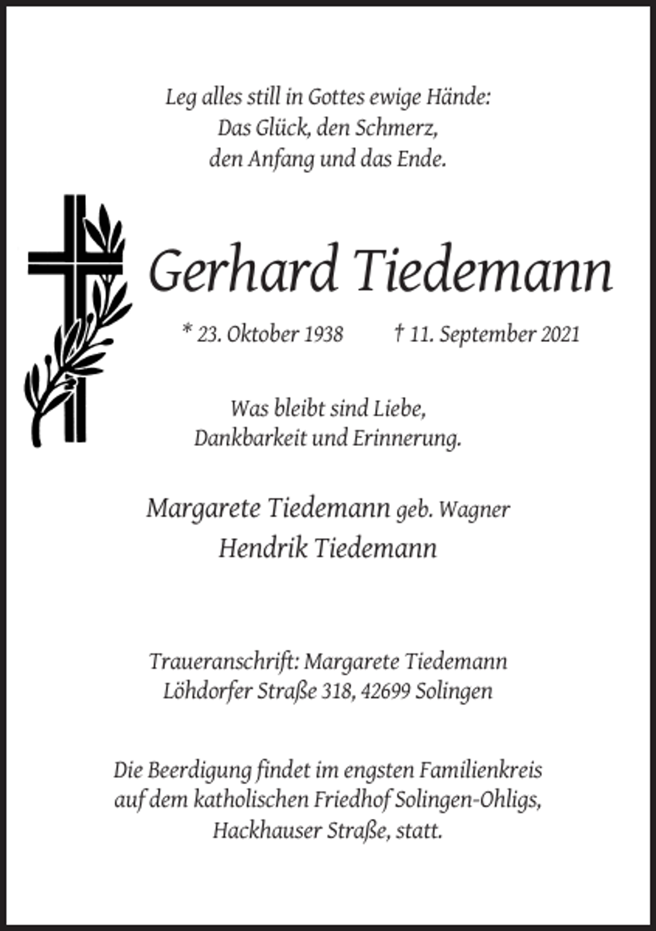 <p>Leg alles still in Gottes ewige Hände:<br />Das Glück, den Schmerz,<br />den Anfang und das Ende.</p><p>Gerhard Tiedemann<br />* 23. Oktober 1938</p><p>† 11. September 2021</p><p>Was bleibt sind Liebe,<br />Dankbarkeit und Erinnerung.</p><p>Margarete Tiedemann geb. Wagner<br />Hendrik Tiedemann</p><p>Traueranschrift: Margarete Tiedemann<br />Löhdorfer Straße 318, 42699 Solingen</p><p>Die Beerdigung findet im engsten Familienkreis<br />auf dem katholischen Friedhof Solingen-Ohligs,<br />Hackhauser Straße, statt.</p>