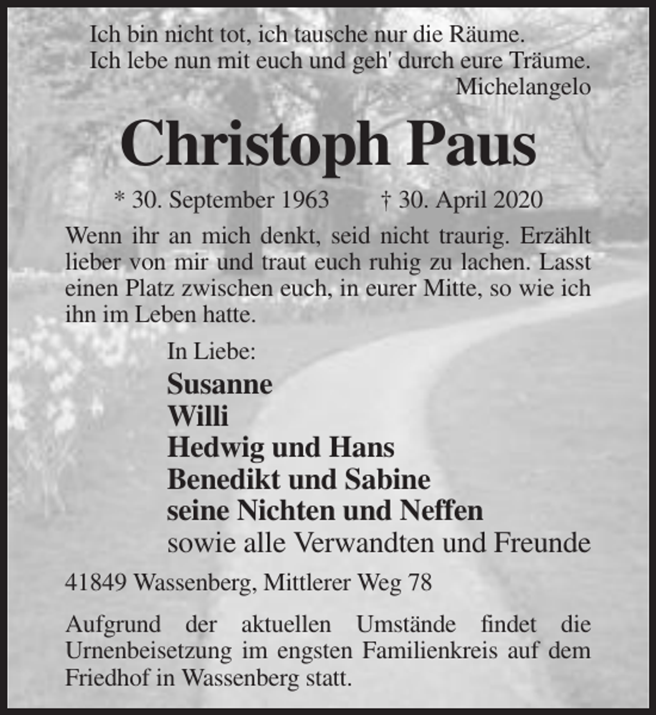 <p>Ich bin nicht tot, ich tausche nur die Räume.<br />Ich lebe nun mit euch und geh' durch eure Träume.<br />Michelangelo</p><p>Christoph Paus<br />* 30. September 1963<br />† 30. April 2020<br />Wenn ihr an mich denkt, seid nicht traurig. Erzählt<br />lieber von mir und traut euch ruhig zu lachen. Lasst<br />einen Platz zwischen euch, in eurer Mitte, so wie ich<br />ihn im Leben hatte.<br />In Liebe:</p><p>Susanne<br />Willi<br />Hedwig und Hans<br />Benedikt und Sabine<br />seine Nichten und Neffen<br />sowie alle Verwandten und Freunde<br />41849 Wassenberg, Mittlerer Weg 78<br />Aufgrund der aktuellen Umstände findet die<br />Urnenbeisetzung im engsten Familienkreis auf dem<br />Friedhof in Wassenberg statt.</p>