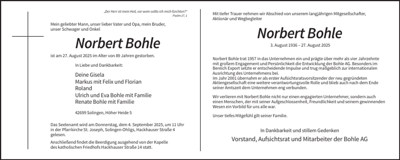 <p>„Der Herr ist mein Heil, vor wem sollte ich mich fürchten?“<br />Psalm 27, 1</p><p>Mein geliebter Mann, unser lieber Vater und Opa, mein Bruder,<br />unser Schwager und Onkel</p><p>Norbert Bohle<br />ist am 27. August 2025 im Alter von 89 Jahren gestorben.<br />In Liebe und Dankbarkeit:</p><p>Deine Gisela<br />Markus mit Felix und Florian<br />Roland<br />Ulrich und Eva Bohle mit Familie<br />Renate Bohle mit Familie<br />42699 Solingen, Höher Heide 5<br />Das Seelenamt wird am Donnerstag, dem 4. September 2025, um 11 Uhr<br />in der Pfarrkirche St. Joseph, Solingen-Ohligs, Hackhauser Straße 4<br />gelesen.<br />Anschließend findet die Beerdigung ausgehend von der Kapelle<br />des katholischen Friedhofs Hackhauser Straße 14 statt.</p><p>Mit tiefer Trauer nehmen wir Abschied von unserem langjährigen Mitgesellschafter,<br />Aktionär und Wegbegleiter</p><p>Norbert Bohle<br />3. August 1936 – 27. August 2025<br />Norbert Bohle trat 1957 in das Unternehmen ein und prägte über mehr als vier Jahrzehnte<br />mit großem Engagement und Persönlichkeit die Entwicklung der Bohle AG. Besonders im<br />Bereich Export setzte er entscheidende Impulse und trug maßgeblich zur internationalen<br />Ausrichtung des Unternehmens bei.<br />Im Jahr 2001 übernahm er als erster Aufsichtsratsvorsitzender der neu gegründeten<br />Aktiengesellschaft eine weitere verantwortungsvolle Rolle und blieb auch nach dem Ende<br />seiner Amtszeit dem Unternehmen eng verbunden.<br />Wir verlieren mit Norbert Bohle nicht nur einen engagierten Unternehmer, sondern auch<br />einen Menschen, der mit seiner Aufgeschlossenheit, Freundlichkeit und seinem gewinnenden<br />Wesen ein Vorbild für uns alle war.<br />Unser tiefes Mitgefühl gilt seiner Familie.</p><p>In Dankbarkeit und stillem Gedenken</p><p>Vorstand, Aufsichtsrat und Mitarbeiter der Bohle AG</p>