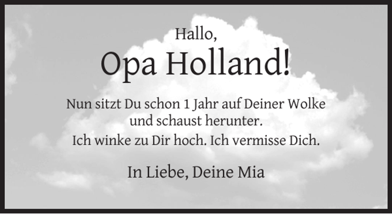<p>Hallo,</p><p>Opa Holland!<br />Nun sitzt Du schon 1 Jahr auf Deiner Wolke<br />und schaust herunter.<br />Ich winke zu Dir hoch. Ich vermisse Dich.</p><p>In Liebe, Deine Mia</p>