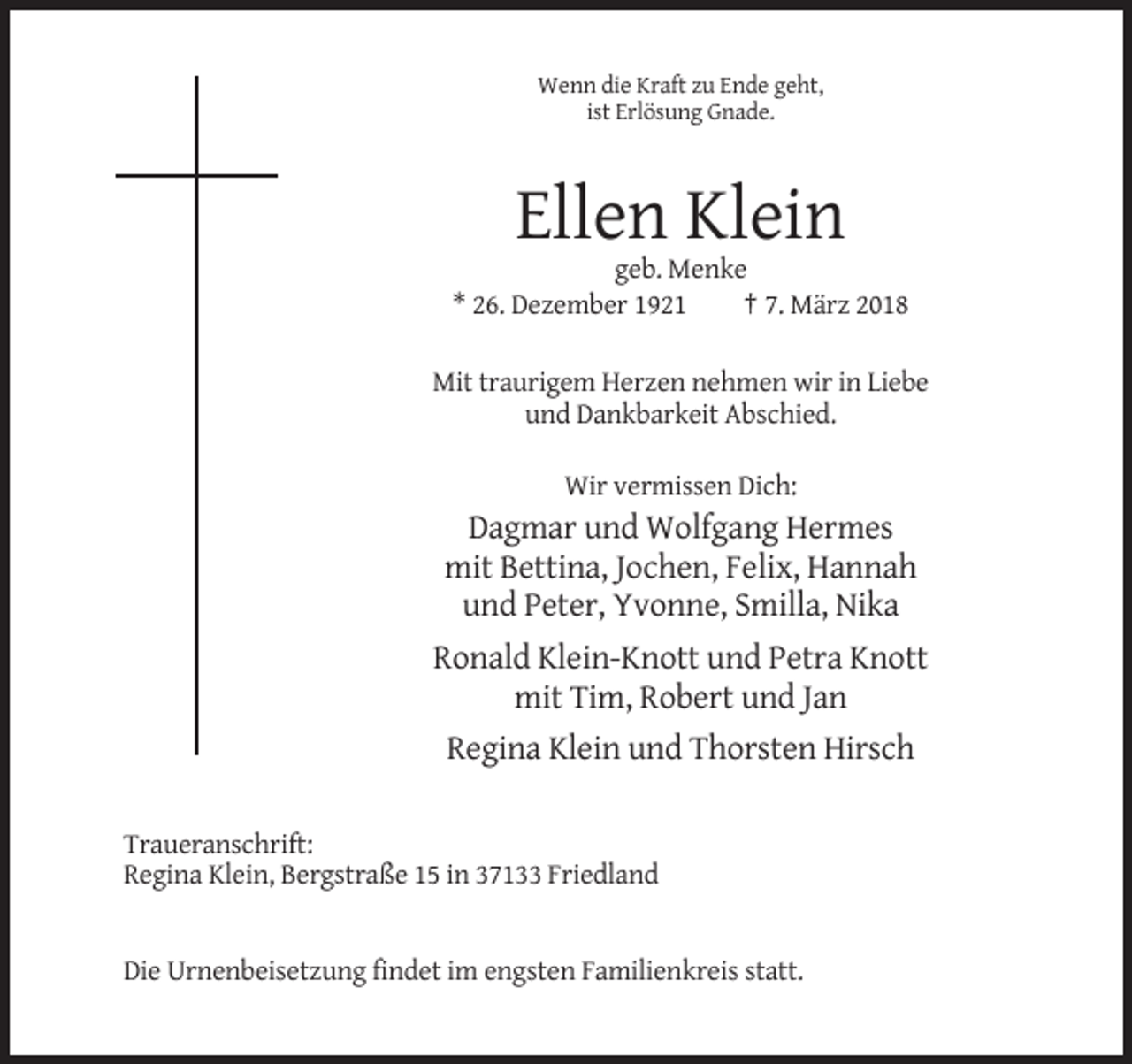 <p>Wenn die Kraft zu Ende geht,<br />ist Erlösung Gnade.</p><p>Ellen Klein<br />geb. Menke<br />* 26. Dezember 1921<br />† 7. März 2018<br />Mit traurigem Herzen nehmen wir in Liebe<br />und Dankbarkeit Abschied.<br />Wir vermissen Dich:</p><p>Dagmar und Wolfgang Hermes<br />mit Bettina, Jochen, Felix, Hannah<br />und Peter, Yvonne, Smilla, Nika<br />Ronald Klein-Knott und Petra Knott<br />mit Tim, Robert und Jan<br />Regina Klein und Thorsten Hirsch<br />Traueranschrift:<br />Regina Klein, Bergstraße 15 in 37133 Friedland</p><p>Die Urnenbeisetzung findet im engsten Familienkreis statt.</p>