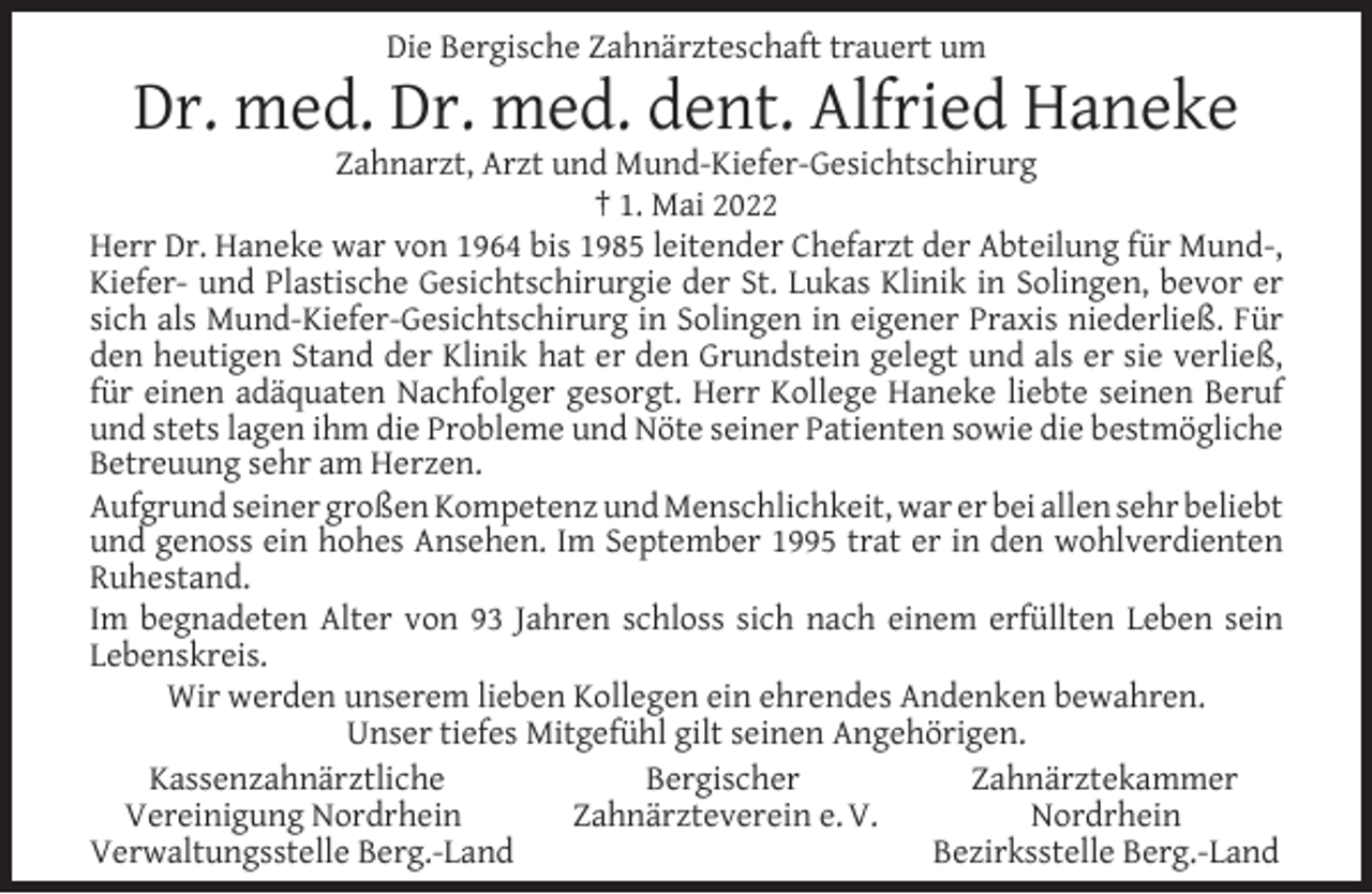 <p>Die Bergische Zahnärzteschaft trauert um</p><p>Dr. med. Dr. med. dent. Alfried Haneke</p><p>Zahnarzt, Arzt und Mund-Kiefer-Gesichtschirurg<br />† 1. Mai 2022<br />Herr Dr. Haneke war von 1964 bis 1985 leitender Chefarzt der Abteilung für Mund-,<br />Kiefer- und Plastische Gesichtschirurgie der St. Lukas Klinik in Solingen, bevor er<br />sich als Mund-Kiefer-Gesichtschirurg in Solingen in eigener Praxis niederließ. Für<br />den heutigen Stand der Klinik hat er den Grundstein gelegt und als er sie verließ,<br />für einen adäquaten Nachfolger gesorgt. Herr Kollege Haneke liebte seinen Beruf<br />und stets lagen ihm die Probleme und Nöte seiner Patienten sowie die bestmögliche<br />Betreuung sehr am Herzen.<br />Aufgrund seiner großen Kompetenz und Menschlichkeit, war er bei allen sehr beliebt<br />und genoss ein hohes Ansehen. Im September 1995 trat er in den wohlverdienten<br />Ruhestand.<br />Im begnadeten Alter von 93 Jahren schloss sich nach einem erfüllten Leben sein<br />Lebenskreis.<br />Wir werden unserem lieben Kollegen ein ehrendes Andenken bewahren.<br />Unser tiefes Mitgefühl gilt seinen Angehörigen.<br />Kassenzahnärztliche<br />Bergischer<br />Zahnärztekammer<br />Vereinigung Nordrhein<br />Zahnärzteverein e. V.<br />Nordrhein<br />Verwaltungsstelle Berg.-Land<br />Bezirksstelle Berg.-Land</p>