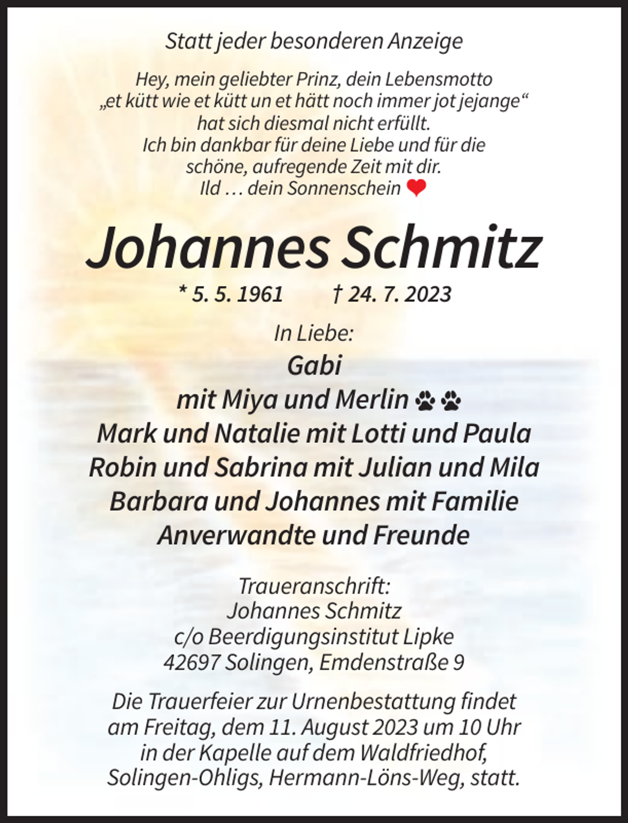 <p>Statt jeder besonderen Anzeige<br />Hey, mein geliebter Prinz, dein Lebensmotto<br />„et kütt wie et kütt un et hätt noch immer jot jejange“<br />hat sich diesmal nicht erfüllt.<br />Ich bin dankbar für deine Liebe und für die<br />schöne, aufregende Zeit mit dir.<br />Ild … dein Sonnenschein �</p><p>Johannes Schmitz<br />* 5. 5. 1961</p><p>† 24. 7. 2023</p><p>In Liebe:</p><p>Gabi<br />mit Miya und Merlin<br />Mark und Natalie mit Lotti und Paula<br />Robin und Sabrina mit Julian und Mila<br />Barbara und Johannes mit Familie<br />Anverwandte und Freunde<br />Traueranschrift:<br />Johannes Schmitz<br />c/o Beerdigungsinstitut Lipke<br />42697 Solingen, Emdenstraße 9<br />Die Trauerfeier zur Urnenbestattung findet<br />am Freitag, dem 11. August 2023 um 10 Uhr<br />in der Kapelle auf dem Waldfriedhof,<br />Solingen-Ohligs, Hermann-Löns-Weg, statt.</p>