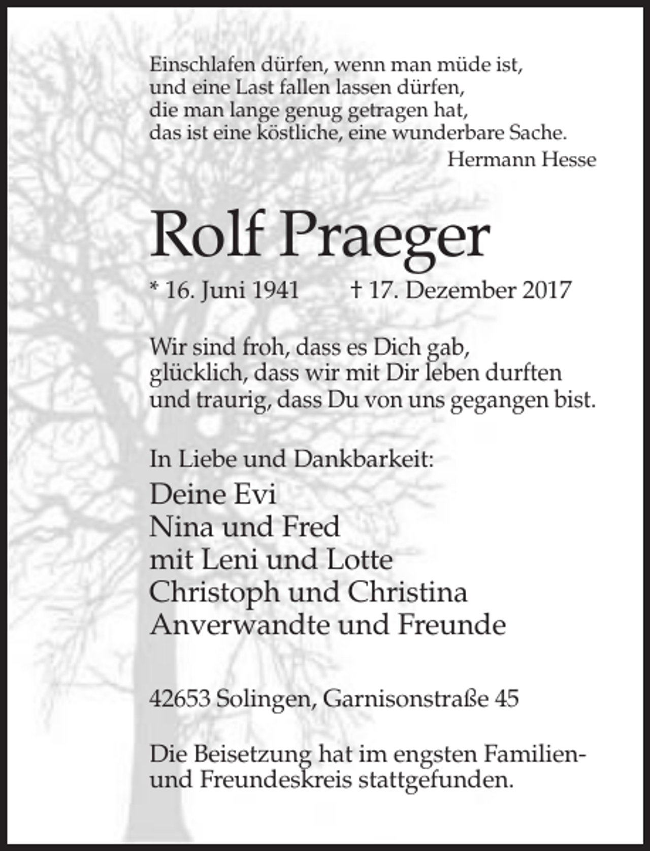 <p>Einschlafen dürfen, wenn man müde ist,<br />und eine Last fallen lassen dürfen,<br />die man lange genug getragen hat,<br />das ist eine köstliche, eine wunderbare Sache.<br />Hermann Hesse</p><p>Rolf Praeger<br />* 16. Juni 1941</p><p>† 17. Dezember 2017</p><p>Wir sind froh, dass es Dich gab,<br />glücklich, dass wir mit Dir leben durften<br />und traurig, dass Du von uns gegangen bist.<br />In Liebe und Dankbarkeit:</p><p>Deine Evi<br />Nina und Fred<br />mit Leni und Lotte<br />Christoph und Christina<br />Anverwandte und Freunde<br />42653 Solingen, Garnisonstraße 45<br />Die Beisetzung hat im engsten Familienund Freundeskreis stattgefunden.</p>