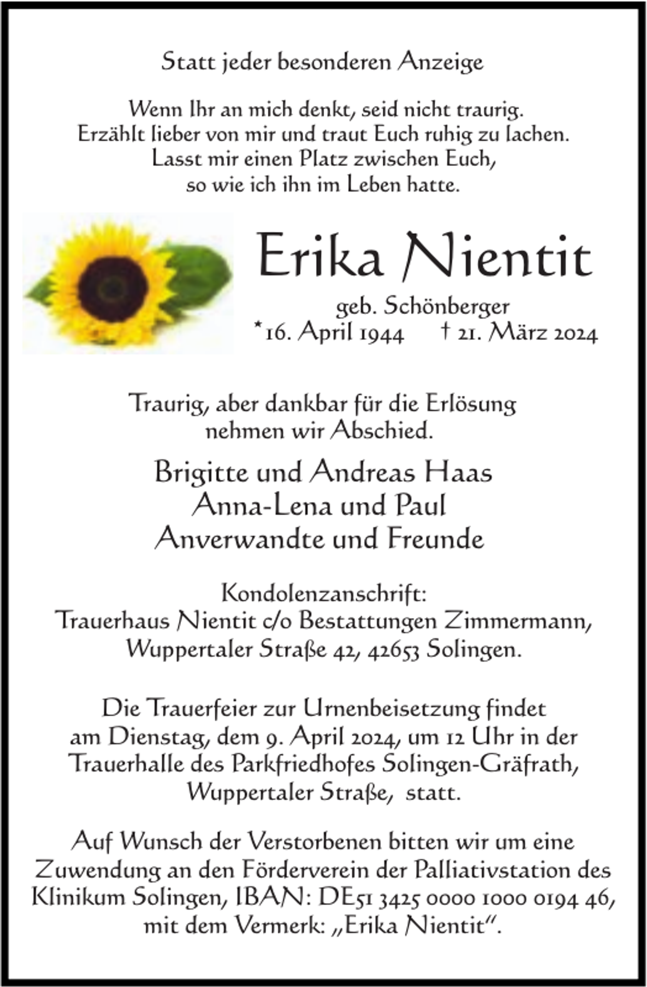 <p>Statt jeder besonderen Anzeige<br />Wenn Ihr an mich denkt, seid nicht traurig.<br />Erzählt lieber von mir und traut Euch ruhig zu lachen.<br />Lasst mir einen Platz zwischen Euch,<br />so wie ich ihn im Leben hatte.</p><p>Erika Nientit</p><p>geb. Schönberger<br />† 21. März 2024</p><p>*16. April 1944</p><p>Traurig, aber dankbar für die Erlösung<br />nehmen wir Abschied.</p><p>Brigitte und Andreas Haas<br />Anna-Lena und Paul<br />Anverwandte und Freunde<br />Kondolenzanschrift:<br />Trauerhaus Nientit c/o Bestattungen Zimmermann,<br />Wuppertaler Straße 42, 42653 Solingen.<br />Die Trauerfeier zur Urnenbeisetzung findet<br />am Dienstag, dem 9. April 2024, um 12 Uhr in der<br />Trauerhalle des Parkfriedhofes Solingen-Gräfrath,<br />Wuppertaler Straße, statt.<br />Auf Wunsch der Verstorbenen bitten wir um eine<br />Zuwendung an den Förderverein der Palliativstation des<br />Klinikum Solingen, IBAN: DE51 3425 0000 100196,<br />mit dem Vermerk: „Erika Nientit“.</p>