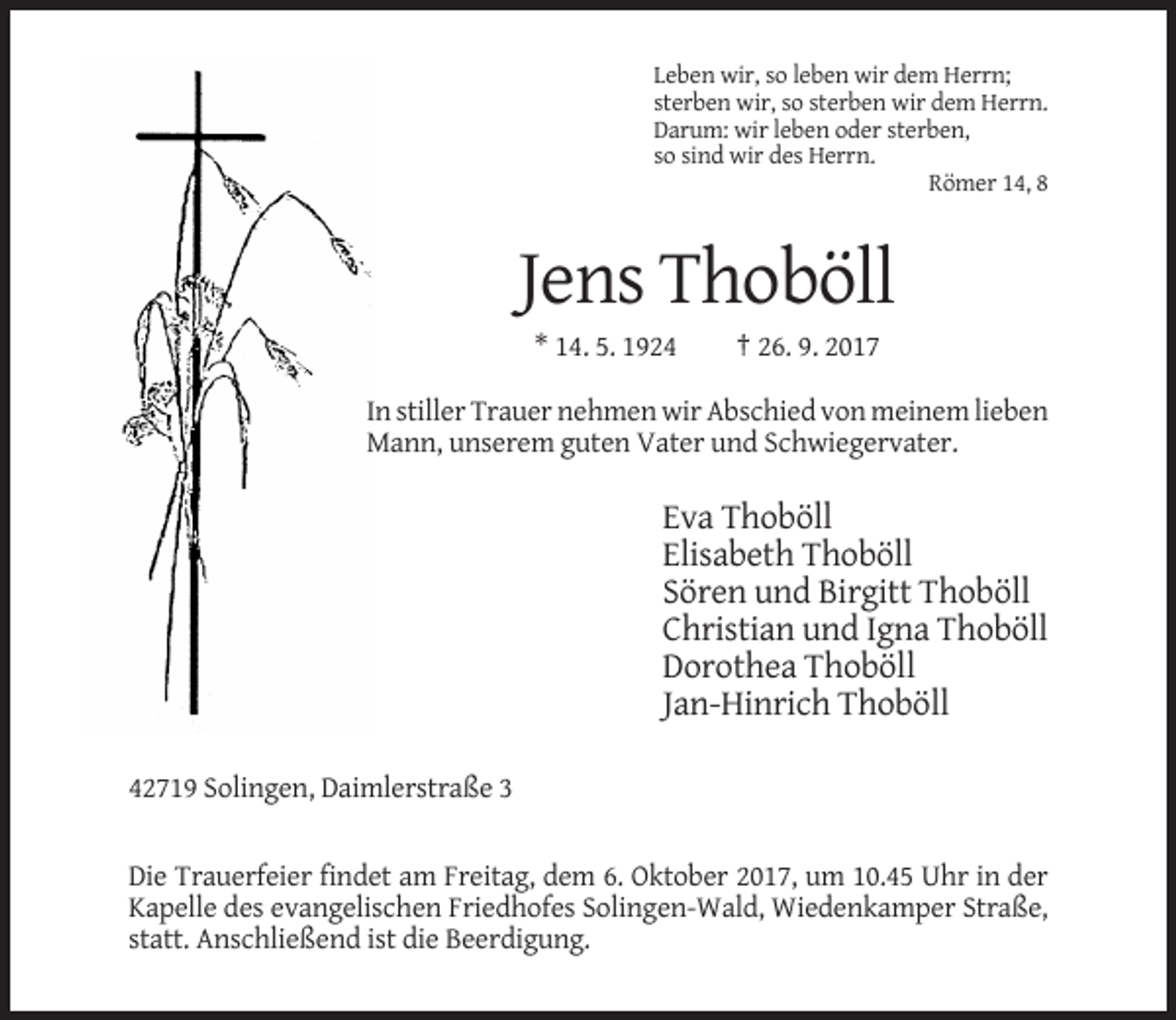 <p>Leben wir, so leben wir dem Herrn;<br />sterben wir, so sterben wir dem Herrn.<br />Darum: wir leben oder sterben,<br />so sind wir des Herrn.<br />Römer 14, 8</p><p>Jens Thoböll<br />* 14. 5. 1924</p><p>† 26. 9. 2017</p><p>In stiller Trauer nehmen wir Abschied von meinem lieben<br />Mann, unserem guten Vater und Schwiegervater.</p><p>Eva Thoböll<br />Elisabeth Thoböll<br />Sören und Birgitt Thoböll<br />Christian und Igna Thoböll<br />Dorothea Thoböll<br />Jan-Hinrich Thoböll<br />42719 Solingen, Daimlerstraße 3</p><p>Die Trauerfeier findet am Freitag, dem 6. Oktober 2017, um 10.45 Uhr in der<br />Kapelle des evangelischen Friedhofes Solingen-Wald, Wiedenkamper Straße,<br />statt. Anschließend ist die Beerdigung.</p>