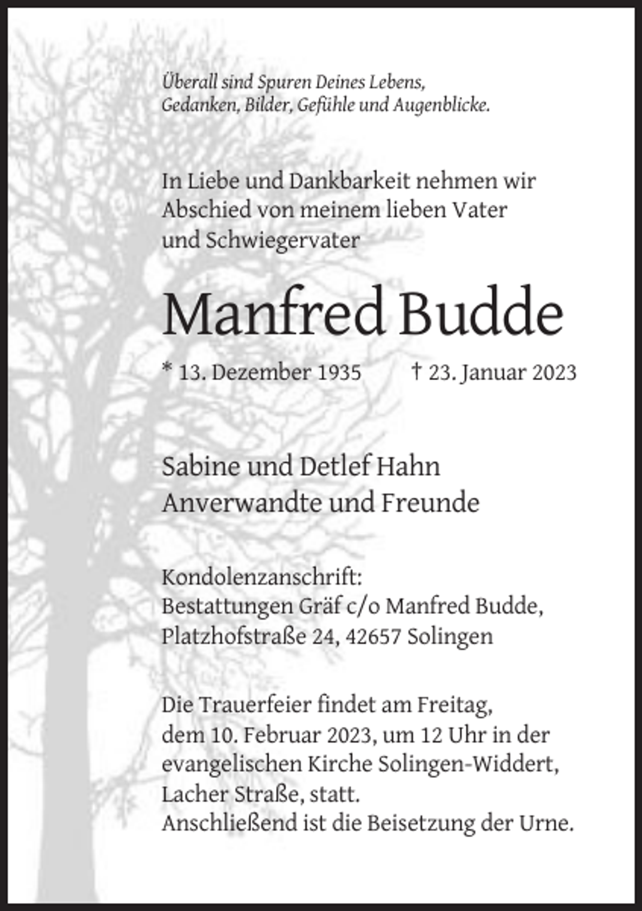 <p>Überall sind Spuren Deines Lebens,<br />Gedanken, Bilder, Gefühle und Augenblicke.</p><p>In Liebe und Dankbarkeit nehmen wir<br />Abschied von meinem lieben Vater<br />und Schwiegervater</p><p>Manfred Budde<br />* 13. Dezember 1935</p><p>† 23. Januar 2023</p><p>Sabine und Detlef Hahn<br />Anverwandte und Freunde<br />Kondolenzanschrift:<br />Bestattungen Gräf c/o Manfred Budde,<br />Platzhofstraße 24, 42657 Solingen<br />Die Trauerfeier findet am Freitag,<br />dem 10. Februar 2023, um 12 Uhr in der<br />evangelischen Kirche Solingen-Widdert,<br />Lacher Straße, statt.<br />Anschließend ist die Beisetzung der Urne.</p>