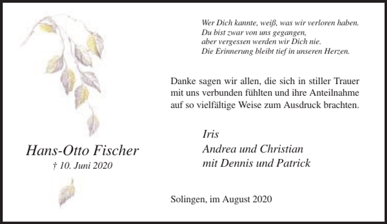<p>Wer Dich kannte, weiß, was wir verloren haben.<br />Du bist zwar von uns gegangen,<br />aber vergessen werden wir Dich nie.<br />Die Erinnerung bleibt tief in unseren Herzen.</p><p>Danke sagen wir allen, die sich in stiller Trauer<br />mit uns verbunden fühlten und ihre Anteilnahme<br />auf so vielfältige Weise zum Ausdruck brachten.</p><p>Hans-Otto Fischer<br />† 10. Juni 2020</p><p>Iris<br />Andrea und Christian<br />mit Dennis und Patrick<br />Solingen, im August 2020</p>