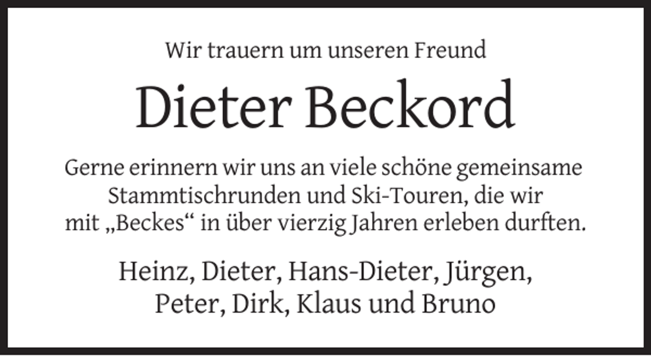 <p>Wir trauern um unseren Freund</p><p>Dieter Beckord<br />Gerne erinnern wir uns an viele schöne gemeinsame<br />Stammtischrunden und Ski-Touren, die wir<br />mit „Beckes“ in über vierzig Jahren erleben durften.</p><p>Heinz, Dieter, Hans-Dieter, Jürgen,<br />Peter, Dirk, Klaus und Bruno</p>