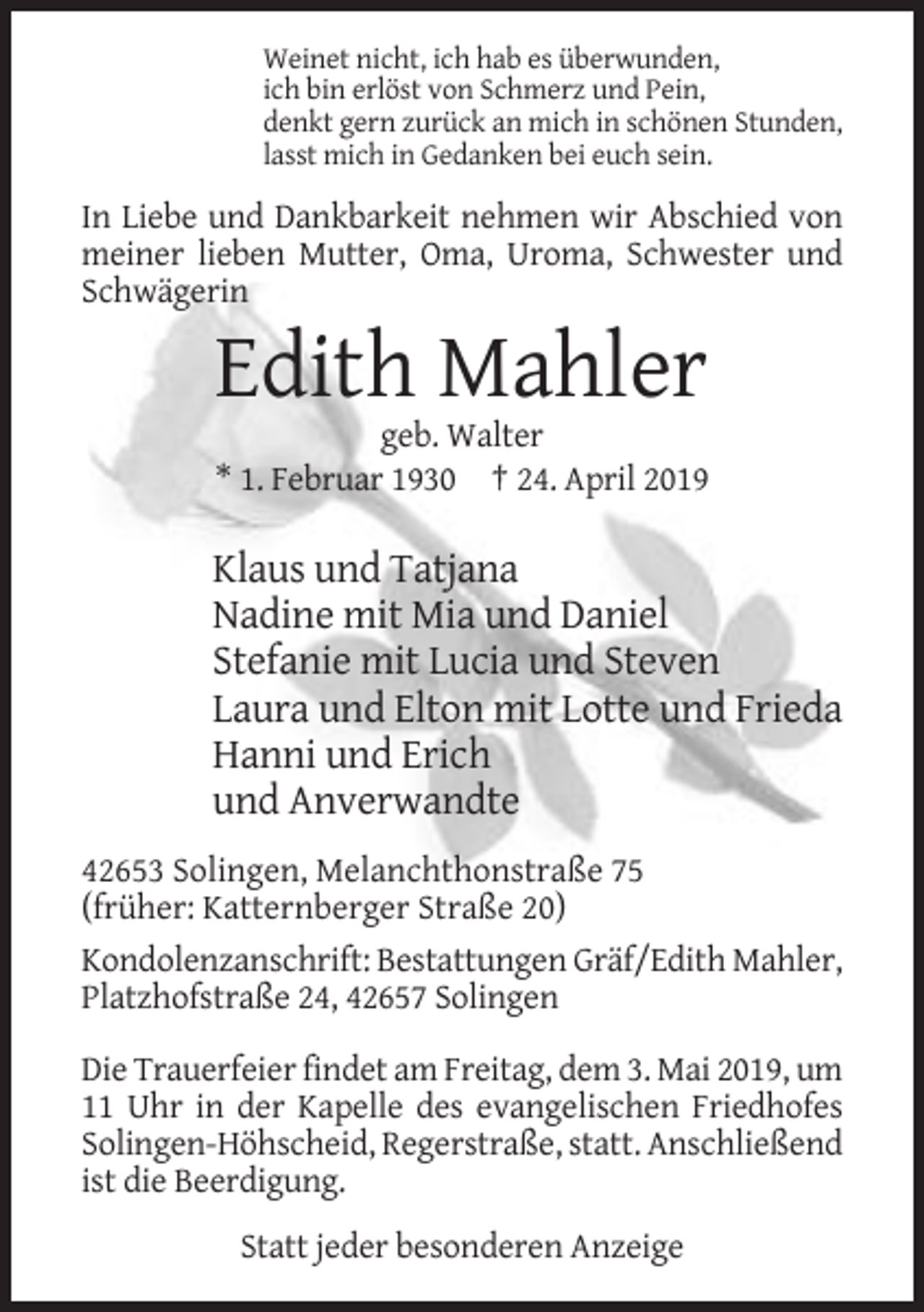 <p>Weinet nicht, ich hab es überwunden,<br />ich bin erlöst von Schmerz und Pein,<br />denkt gern zurück an mich in schönen Stunden,<br />lasst mich in Gedanken bei euch sein.</p><p>In Liebe und Dankbarkeit nehmen wir Abschied von<br />meiner lieben Mutter, Oma, Uroma, Schwester und<br />Schwägerin</p><p>Edith Mahler<br />geb. Walter<br />* 1. Februar 1930 † 24. April 2019</p><p>Klaus und Tatjana<br />Nadine mit Mia und Daniel<br />Stefanie mit Lucia und Steven<br />Laura und Elton mit Lotte und Frieda<br />Hanni und Erich<br />und Anverwandte<br />42653 Solingen, Melanchthonstraße 75<br />(früher: Katternberger Straße 20)<br />Kondolenzanschrift: Bestattungen Gräf/Edith Mahler,<br />Platzhofstraße 24, 42657 Solingen<br />Die Trauerfeier findet am Freitag, dem 3. Mai 2019, um<br />11 Uhr in der Kapelle des evangelischen Friedhofes<br />Solingen-Höhscheid, Regerstraße, statt. Anschließend<br />ist die Beerdigung.<br />Statt jeder besonderen Anzeige</p>