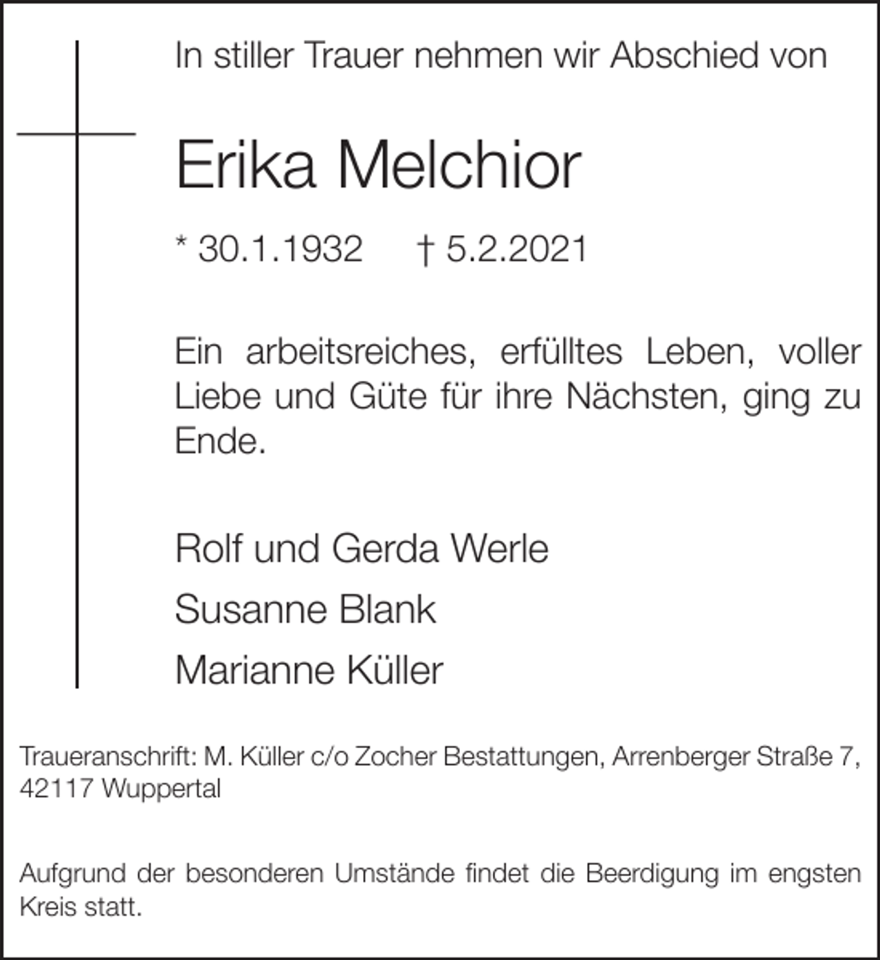 <p>In stiller Trauer nehmen wir Abschied von</p><p>Erika Melchior<br />* 30.1.1932</p><p>† 5.2.2021</p><p>Ein arbeitsreiches, erfülltes Leben, voller<br />Liebe und Güte für ihre Nächsten, ging zu<br />Ende.</p><p>Rolf und Gerda Werle<br />Susanne Blank<br />Marianne Küller<br />Traueranschrift: M. Küller c/o Zocher Bestattungen, Arrenberger Straße 7,<br />42117 Wuppertal<br />Aufgrund der besonderen Umstände findet die Beerdigung im engsten<br />Kreis statt.</p>