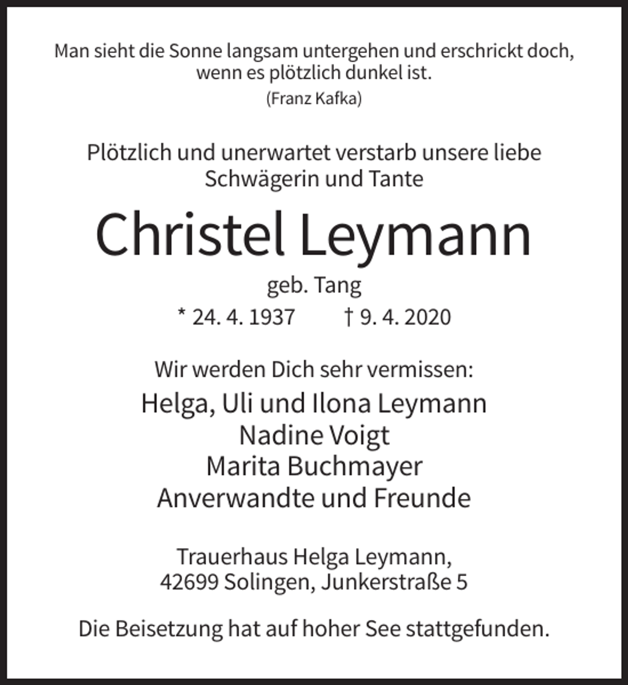 <p>Man sieht die Sonne langsam untergehen und erschrickt doch,<br />wenn es plötzlich dunkel ist.<br />(Franz Kafka)</p><p>Plötzlich und unerwartet verstarb unsere liebe<br />Schwägerin und Tante</p><p>Christel Leymann<br />geb. Tang<br />* 24. 4. 1937<br />† 9. 4. 2020<br />Wir werden Dich sehr vermissen:</p><p>Helga, Uli und Ilona Leymann<br />Nadine Voigt<br />Marita Buchmayer<br />Anverwandte und Freunde<br />Trauerhaus Helga Leymann,<br />42699 Solingen, Junkerstraße 5<br />Die Beisetzung hat auf hoher See stattgefunden.</p>
