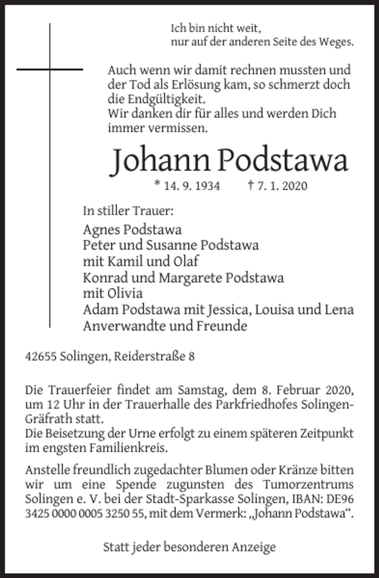 <p>Ich bin nicht weit,<br />nur auf der anderen Seite des Weges.</p><p>Auch wenn wir damit rechnen mussten und<br />der Tod als Erlösung kam, so schmerzt doch<br />die Endgültigkeit.<br />Wir danken dir für alles und werden Dich<br />immer vermissen.</p><p>Johann Podstawa<br />* 14. 9. 1934</p><p>† 7. 1. 2020</p><p>In stiller Trauer:</p><p>Agnes Podstawa<br />Peter und Susanne Podstawa<br />mit Kamil und Olaf<br />Konrad und Margarete Podstawa<br />mit Olivia<br />Adam Podstawa mit Jessica, Louisa und Lena<br />Anverwandte und Freunde<br />42655 Solingen, Reiderstraße 8<br />Die Trauerfeier findet am Samstag, dem 8. Februar 2020,<br />um 12 Uhr in der Trauerhalle des Parkfriedhofes SolingenGräfrath statt.<br />Die Beisetzung der Urne erfolgt zu einem späteren Zeitpunkt<br />im engsten Familienkreis.<br />Anstelle freundlich zugedachter Blumen oder Kränze bitten<br />wir um eine Spende zugunsten des Tumorzentrums<br />Solingen e. V. bei der Stadt-Sparkasse Solingen, IBAN: DE96<br />3425 05 3250 55, mit dem Vermerk: „Johann Podstawa“.<br />Statt jeder besonderen Anzeige</p>