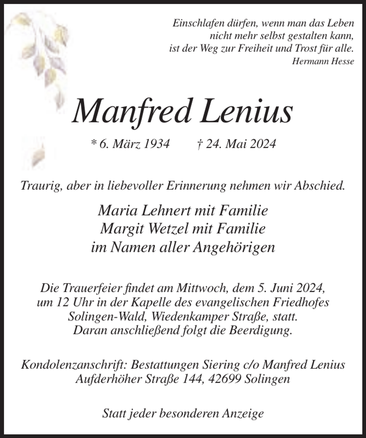 <p>Einschlafen dürfen, wenn man das Leben<br />nicht mehr selbst gestalten kann,<br />ist der Weg zur Freiheit und Trost für alle.<br />Hermann Hesse</p><p>Manfred Lenius<br />* 6. März 1934</p><p>† 24. Mai 2024</p><p>Traurig, aber in liebevoller Erinnerung nehmen wir Abschied.</p><p>Maria Lehnert mit Familie<br />Margit Wetzel mit Familie<br />im Namen aller Angehörigen<br />Die Trauerfeier findet am Mittwoch, dem 5. Juni 2024,<br />um 12 Uhr in der Kapelle des evangelischen Friedhofes<br />Solingen-Wald, Wiedenkamper Straße, statt.<br />Daran anschließend folgt die Beerdigung.<br />Kondolenzanschrift: Bestattungen Siering c/o Manfred Lenius<br />Aufderhöher Straße 144, 42699 Solingen<br />Statt jeder besonderen Anzeige</p>
