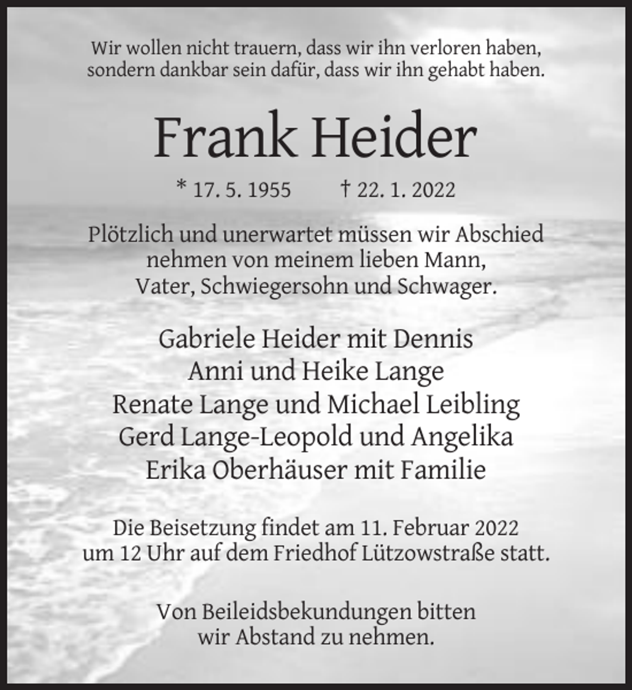 <p>Wir wollen nicht trauern, dass wir ihn verloren haben,<br />sondern dankbar sein dafür, dass wir ihn gehabt haben.</p><p>Frank Heider<br />* 17. 5. 1955</p><p>† 22. 1. 2022</p><p>Plötzlich und unerwartet müssen wir Abschied<br />nehmen von meinem lieben Mann,<br />Vater, Schwiegersohn und Schwager.</p><p>Gabriele Heider mit Dennis<br />Anni und Heike Lange<br />Renate Lange und Michael Leibling<br />Gerd Lange-Leopold und Angelika<br />Erika Oberhäuser mit Familie<br />Die Beisetzung findet am 11. Februar 2022<br />um 12 Uhr auf dem Friedhof Lützowstraße statt.<br />Von Beileidsbekundungen bitten<br />wir Abstand zu nehmen.</p>