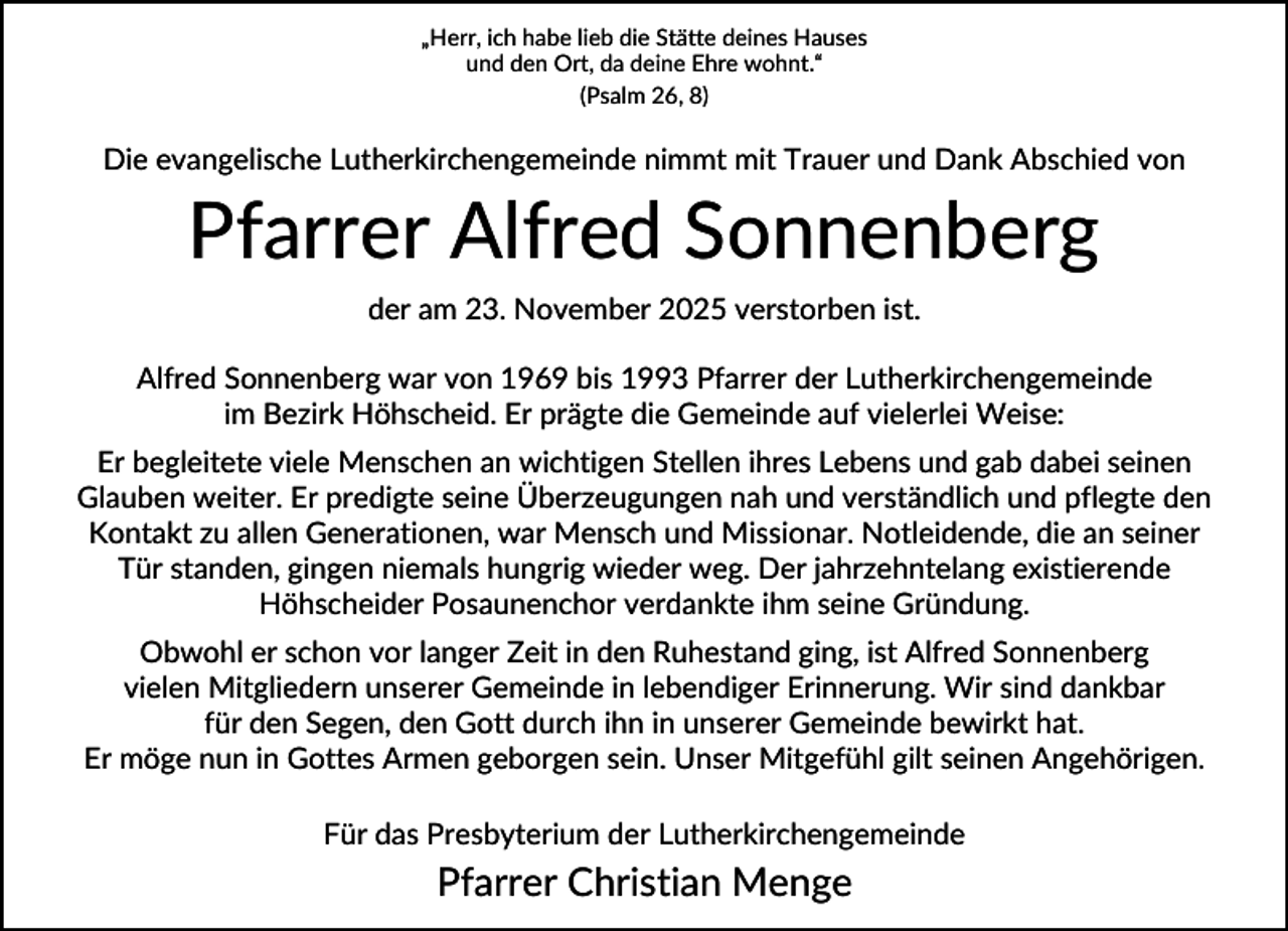 <p>„Herr, ich habe lieb die Stätte deines Hauses<br />und den Ort, da deine Ehre wohnt.“<br />(Psalm 26, 8)</p><p>Die evangelische Lutherkirchengemeinde nimmt mit Trauer und Dank Abschied von</p><p>Pfarrer Alfred Sonnenberg<br />der am 23. November 2025 verstorben ist.<br />Alfred Sonnenberg war von 1969 bis 1993 Pfarrer der Lutherkirchengemeinde<br />im Bezirk Höhscheid. Er prägte die Gemeinde auf vielerlei Weise:<br />Er begleitete viele Menschen an wichtigen Stellen ihres Lebens und gab dabei seinen<br />Glauben weiter. Er predigte seine Überzeugungen nah und verständlich und pflegte den<br />Kontakt zu allen Generationen, war Mensch und Missionar. Notleidende, die an seiner<br />Tür standen, gingen niemals hungrig wieder weg. Der jahrzehntelang existierende<br />Höhscheider Posaunenchor verdankte ihm seine Gründung.<br />Obwohl er schon vor langer Zeit in den Ruhestand ging, ist Alfred Sonnenberg<br />vielen Mitgliedern unserer Gemeinde in lebendiger Erinnerung. Wir sind dankbar<br />für den Segen, den Gott durch ihn in unserer Gemeinde bewirkt hat.<br />Er möge nun in Gottes Armen geborgen sein. Unser Mitgefühl gilt seinen Angehörigen.<br />Für das Presbyterium der Lutherkirchengemeinde</p><p>Pfarrer Christian Menge</p>