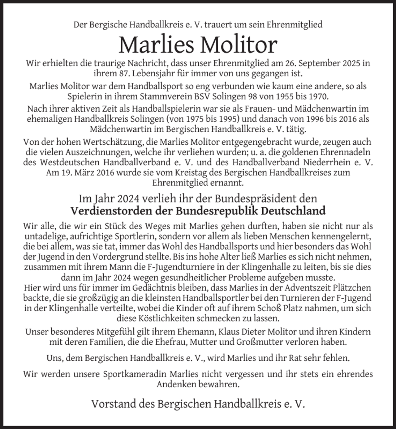 <p>Der Bergische Handballkreis e. V. trauert um sein Ehrenmitglied</p><p>Marlies Molitor<br />Wir erhielten die traurige Nachricht, dass unser Ehrenmitglied am 26. September 2025 in<br />ihrem 87. Lebensjahr für immer von uns gegangen ist.<br />Marlies Molitor war dem Handballsport so eng verbunden wie kaum eine andere, so als<br />Spielerin in ihrem Stammverein BSV Solingen 98 von 1955 bis 1970.<br />Nach ihrer aktiven Zeit als Handballspielerin war sie als Frauen- und Mädchenwartin im<br />ehemaligen Handballkreis Solingen (von 1975 bis 1995) und danach von 1996 bis 2016 als<br />Mädchenwartin im Bergischen Handballkreis e. V. tätig.<br />Von der hohen Wertschätzung, die Marlies Molitor entgegengebracht wurde, zeugen auch<br />die vielen Auszeichnungen, welche ihr verliehen wurden; u. a. die goldenen Ehrennadeln<br />des Westdeutschen Handballverband e. V. und des Handballverband Niederrhein e. V.<br />Am 19. März 2016 wurde sie vom Kreistag des Bergischen Handballkreises zum<br />Ehrenmitglied ernannt.</p><p>Im Jahr 2024 verlieh ihr der Bundespräsident den<br />Verdienstorden der Bundesrepublik Deutschland<br />Wir alle, die wir ein Stück des Weges mit Marlies gehen durften, haben sie nicht nur als<br />untadelige, aufrichtige Sportlerin, sondern vor allem als lieben Menschen kennengelernt,<br />die bei allem, was sie tat, immer das Wohl des Handballsports und hier besonders das Wohl<br />der Jugend in den Vordergrund stellte. Bis ins hohe Alter ließ Marlies es sich nicht nehmen,<br />zusammen mit ihrem Mann die F-Jugendturniere in der Klingenhalle zu leiten, bis sie dies<br />dann im Jahr 2024 wegen gesundheitlicher Probleme aufgeben musste.<br />Hier wird uns für immer im Gedächtnis bleiben, dass Marlies in der Adventszeit Plätzchen<br />backte, die sie großzügig an die kleinsten Handballsportler bei den Turnieren der F-Jugend<br />in der Klingenhalle verteilte, wobei die Kinder oft auf ihrem Schoß Platz nahmen, um sich<br />diese Köstlichkeiten schmecken zu lassen.<br />Unser besonderes Mitgefühl gilt ihrem Ehemann, Klaus Dieter Molitor und ihren Kindern<br />mit deren Familien, die die Ehefrau, Mutter und Großmutter verloren haben.<br />Uns, dem Bergischen Handballkreis e. V., wird Marlies und ihr Rat sehr fehlen.<br />Wir werden unsere Sportkameradin Marlies nicht vergessen und ihr stets ein ehrendes<br />Andenken bewahren.</p><p>Vorstand des Bergischen Handballkreis e. V.</p>