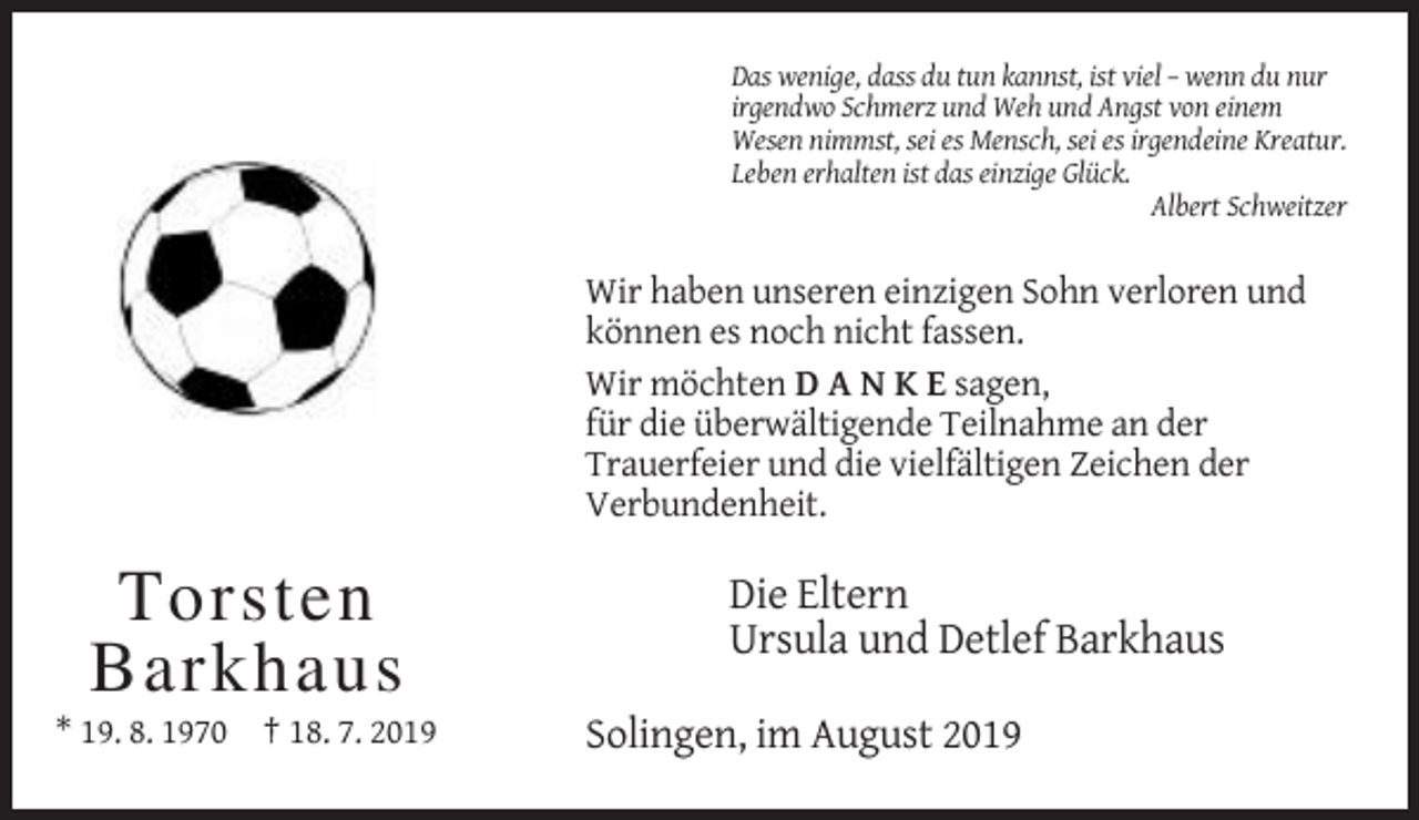 <p>Das wenige, dass du tun kannst, ist viel – wenn du nur<br />irgendwo Schmerz und Weh und Angst von einem<br />Wesen nimmst, sei es Mensch, sei es irgendeine Kreatur.<br />Leben erhalten ist das einzige Glück.<br />Albert Schweitzer</p><p>Wir haben unseren einzigen Sohn verloren und<br />können es noch nicht fassen.<br />Wir möchten D A N K E sagen,<br />für die überwältigende Teilnahme an der<br />Trauerfeier und die vielfältigen Zeichen der<br />Verbundenheit.</p><p>Torsten<br />Barkhaus<br />* 19. 8. 1970 † 18. 7. 2019</p><p>Die Eltern<br />Ursula und Detlef Barkhaus<br />Solingen, im August 2019</p>