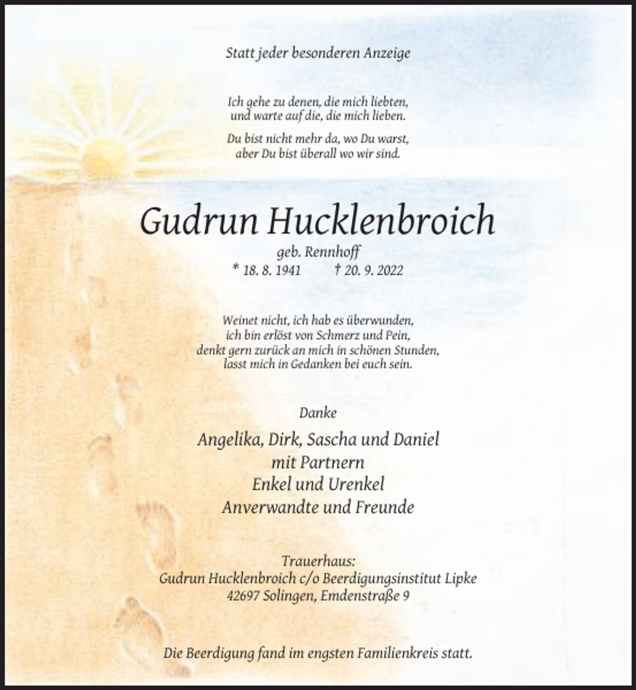 <p>Statt jeder besonderen Anzeige</p><p>Ich gehe zu denen, die mich liebten,<br />und warte auf die, die mich lieben.<br />Du bist nicht mehr da, wo Du warst,<br />aber Du bist überall wo wir sind.</p><p>Gudrun Hucklenbroich<br />geb. Rennhoff<br />* 18. 8. 1941<br />† 20. 9. 2022</p><p>Weinet nicht, ich hab es überwunden,<br />ich bin erlöst von Schmerz und Pein,<br />denkt gern zurück an mich in schönen Stunden,<br />lasst mich in Gedanken bei euch sein.</p><p>Danke</p><p>Angelika, Dirk, Sascha und Daniel<br />mit Partnern<br />Enkel und Urenkel<br />Anverwandte und Freunde</p><p>Trauerhaus:<br />Gudrun Hucklenbroich c/o Beerdigungsinstitut Lipke<br />42697 Solingen, Emdenstraße 9</p><p>Die Beerdigung fand im engsten Familienkreis statt.</p>