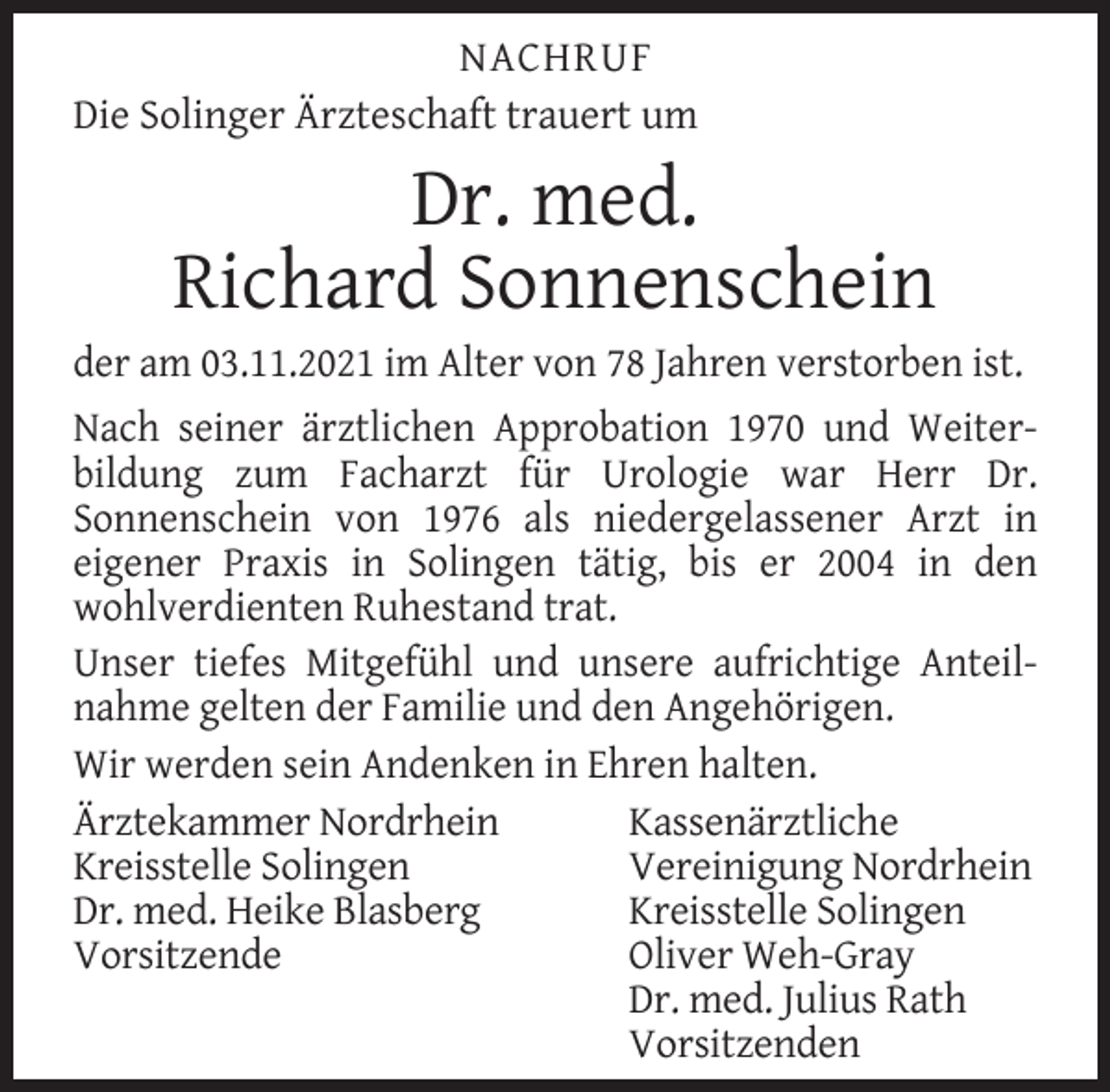 <p>NACHRUF<br />Die Solinger Ärzteschaft trauert um</p><p>Dr. med.<br />Richard Sonnenschein</p><p>der am 03.11.2021 im Alter von 78 Jahren verstorben ist.<br />Nach seiner ärztlichen Approbation 1970 und Weiterbildung zum Facharzt für Urologie war Herr Dr.<br />Sonnenschein von 1976 als niedergelassener Arzt in<br />eigener Praxis in Solingen tätig, bis er 2004 in den<br />wohlverdienten Ruhestand trat.<br />Unser tiefes Mitgefühl und unsere aufrichtige Anteilnahme gelten der Familie und den Angehörigen.<br />Wir werden sein Andenken in Ehren halten.<br />Ärztekammer Nordrhein<br />Kassenärztliche<br />Kreisstelle Solingen<br />Vereinigung Nordrhein<br />Dr. med. Heike Blasberg<br />Kreisstelle Solingen<br />Vorsitzende<br />Oliver Weh-Gray<br />Dr. med. Julius Rath<br />Vorsitzenden</p>