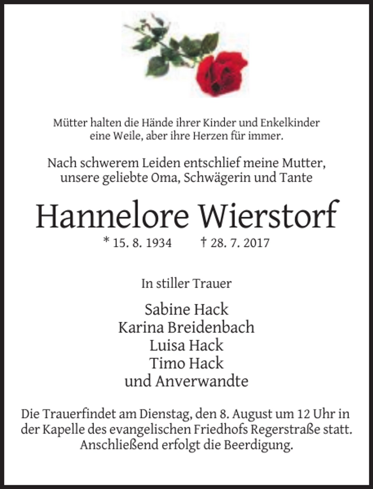 <p>Mütter halten die Hände ihrer Kinder und Enkelkinder<br />eine Weile, aber ihre Herzen für immer.</p><p>Nach schwerem Leiden entschlief meine Mutter,<br />unsere geliebte Oma, Schwägerin
 und Tante</p><p>Hannelore Wierstorf<br />* 15. 8. 1934</p><p>† 28. 7. 2017</p><p>In stiller Trauer</p><p>Sabine Hack<br />Karina Breidenbach<br />Luisa Hack<!--filtered-->Timo Hack<br />und Anverwandte<br />Die Trauerfindet am Dienstag, den 8. August um 12 Uhr in<br />der Kapelle des evangelischen Friedhofs Regerstraße statt.<br />Anschließend erfolgt die Beerdigung.</p>